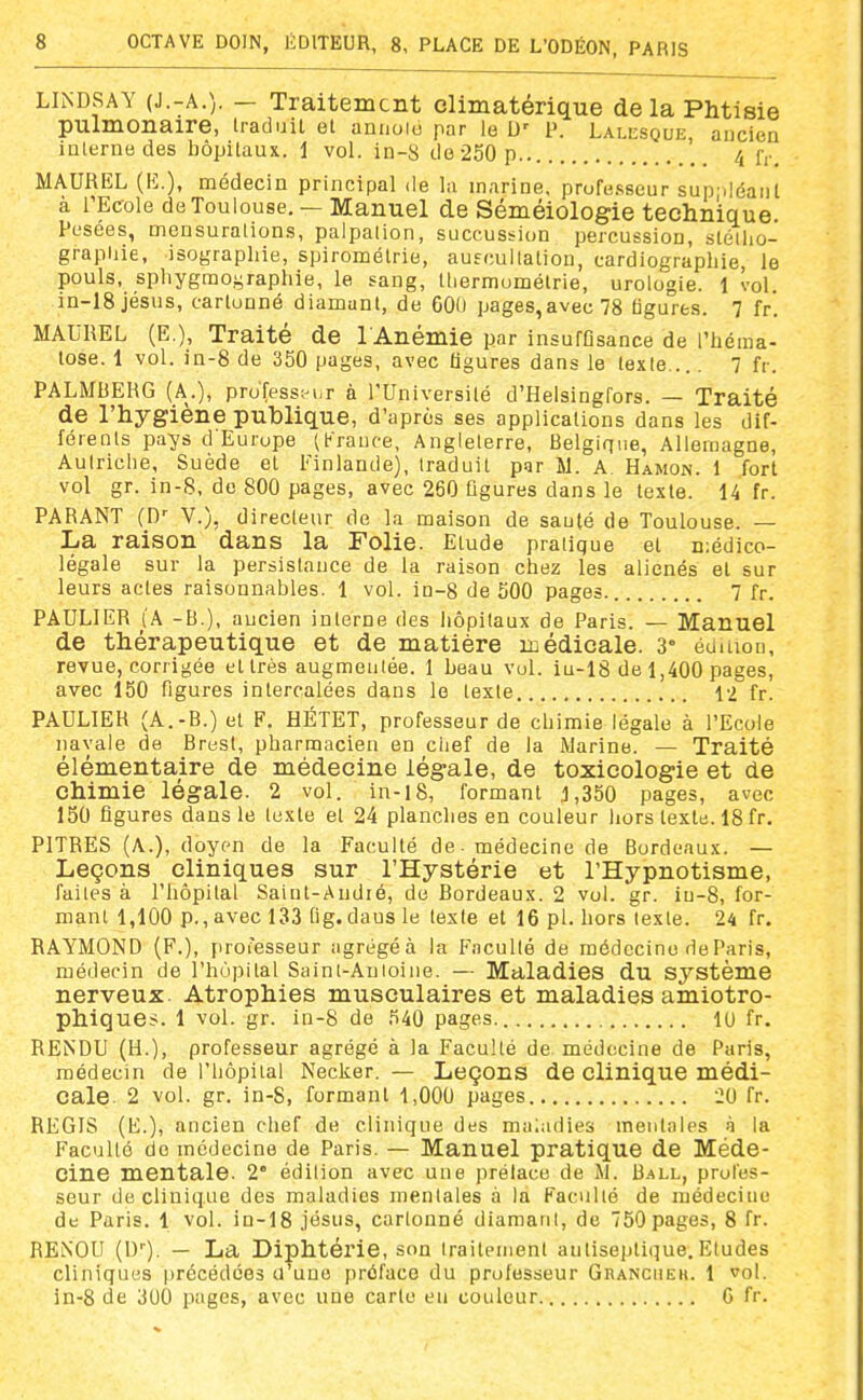 LIiNDSAY (J.-A.). — Traitement climatérique de la Phtisie pulmonaire, traduil et anuoio par le D' P. Lalesque, aucien inlernedes hôpitaux. 1 vol. in-S do 250 p.. 4 r,-. MAUREL (K.), médecin principal de la marine, prufe.sseur sup déaiit à l'Ecole de Toulouse, — Manuel de Séméiologie technique Pesées, mensurations, palpation, succussion percussion, stélho- grapliie, isographie, spiromélrie, auecullatiou, cardiographie, le pouls, sphygmoi^raphie, le sang, lliermomélrie, urologie. 1 vol. in-18jésus, cartonné diamant, de 600 pages,avec78 tigures. 7 fr. MAUREL (E,), Traité de 1 Anémie par insufDsance de l'héma- tose. 1 vol. in-8 de 350 pages, avec ligures dans le texte.... 7 fr. PALMBERG (A.), profess;-i.r à l'Université d'Helsingfors. — Traité de l'hygiène publique, d'après ses applications dans les dif- férents pays d Europe (France, Angleterre, Belgique, Allemagne, Autriche, Suède et Innlande), traduit par M. A. Hamon. 1 fort vol gr. in-S, de 800 pages, avec 260 figures dans le texte. 14 fr. PARANT (D- V.), directeur de la maison de sauté de Toulouse. — La raison dans la Folie. Etude pratique et n;édico- légale sur la persistance de la raison chez les aliénés et sur leurs actes raisonnables. 1 vol. in-8 de 500 pages. 7 fr. PAULIER (A -B.), aucien interne des liôpilaux de Paris. — Manuel de thérapeutique et de matière médicale. 3° éoaion, revue, corrigée et très augmentée. 1 beau vul. iu-18 de 1,400 pages, avec 150 figures intercalées dans le texte 12 fr. PAULIER (A.-B.) et F. HÉTET, professeur de chimie légale à l'Ecole navale de Brest, pharmacien en ciief de la Marine. — Traité élémentaire de médecine légale, de toxicologie et de chimie légale. 2 vol. in-l8, formant 1,350 pages, avec 150 figures dans le texte et 24 planches en couleur hors texte. 18 fr. PITRES (A.), doyen de la Faculté de. médecine de Bordeaux. — Leçons cliniques sur l'Hystérie et l'Hypnotisme, faites à l'hôpital Saint-Audié, de Bordeaux. 2 vol. gr. iu-8, for- mant 1,100 p., avec 133 tig.dausle texte et 16 pl. hors texte. 24 fr. RAYMOND (F.), professeur agrégé à la P'acuUé de médecine de Paris, médecin de l'hùpital Saint-Anioine. — Maladies du système nerveux. Atrophies musculaires et maladies amiotro- phlques. 1 vol. gr. in-8 de 540 pages. 10 fr. RENDU (H.), professeur agrégé à la Faculté de médecine de Paris, médecin de l'hôpital Necker. — Leçons de clinique médi- cale 2 vol. gr. in-S, formant 1,000 pages 20 fr. REGIS (E.), ancien chef de clinique des maladies mentales à la Faculté do médecine de Paris. — Manuel pratique de Méde- cine mentale. 2' édition avec une prélace de M. Ball, profes- seur de clinique des maladies mentales à la Faculté de médecine de Paris. 1 vol. in-18 .jésus, cartonné diamant, de 750 pages, 8 fr. RENOU (D). — La Diphtérie, son traitement antiseptique.Etudes cliniques précédées d'une préface du professeur Granciieh. 1 vol. in-8 de 300 pages, avec une carte en couleur G fr.