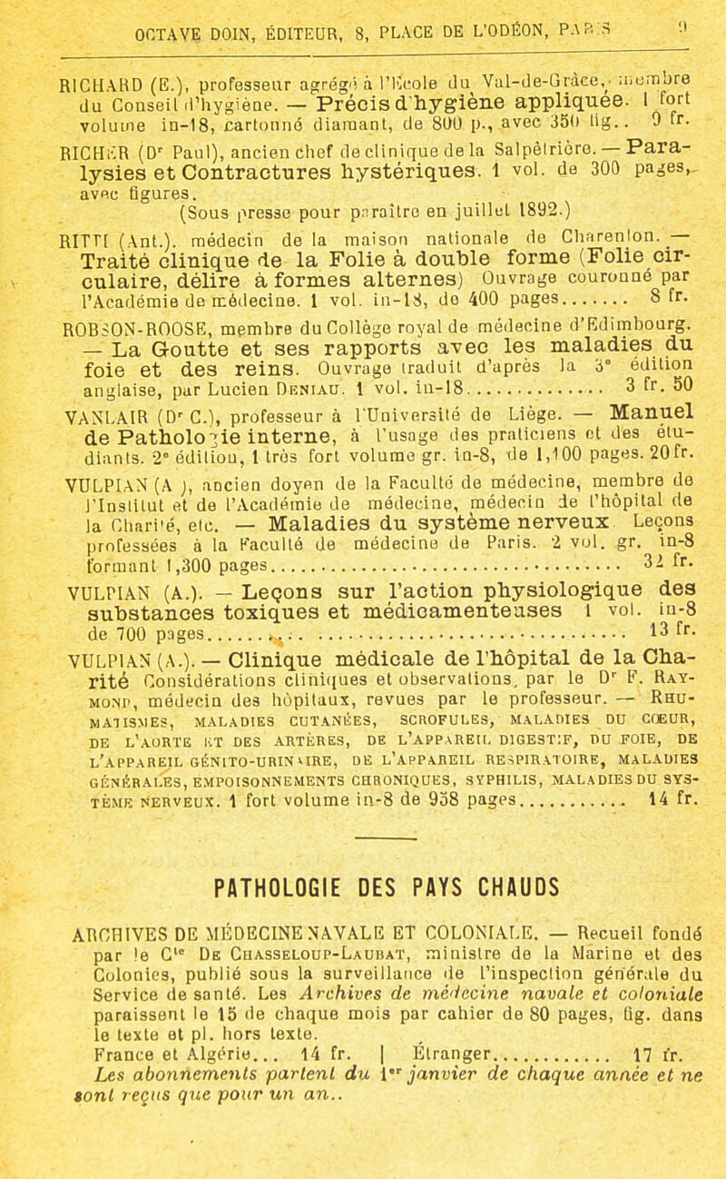 RICHAKD (E.)- professeur agrég'i à l'ICdole da Val-de-Gràce,. aiem jre du Conseihi'hygièQe. — Précis d'hygiène appliquée. I tort volume ia-18, cartonné diamant, de 8U0 p., avec 350 lig.. 0 ir- RICHi-lR (D' Paul), ancien chef de clinique de la Salpêlriôre. — Para- lysies et Contractures hystériques. 1 vol. de 300 pages,, avec figures. (Sous presse pour pnraître en juillet 1892.) RITTI (\nt.). médecin de la maison nationale de Cliarenlon. — Traité clinique de la Folie à double forme (Folie cir- culaire, délire à formes alternes) Ouvrage couronné par l'Académie de médecine. 1 vol. iu-18, do 400 pages 8 fr. ROHSOM-ROOSE, membre du Collège royal de médecine d'Edimbourg. — La Goutte et ses rapports avec les maladies du foie et des reins. Ouvrage traduit d'après la 3° édition anglaise, par Lucien Dkniau. 1 vol. iu-18 3 fr. 50 VANl.AIR (D'G.I, professeur à l'Université de Liège. — Manuel de Pathologie interne, à l'usage des praticiens ot des étu- diants. 2° édiliou, 1 très fort volume gr. in-8, de 1,100 pages. 20fr. 'VULPIaN (A j, ancien doyen de la Faculté de médecine, membre de l'Inslitut et de l'Académie de médecine, médecin de t'tiôpital de la Chari'é, etc. — Maladies du système nerveux. Leçons professées à la F'aculté de médecine de Paris. 2 vol. gr. iQ-8 formant 1,300 pages 3^ fr- VULPIAN (A.). — Leçons sur l'action physiologique des substances toxiques et médicamenteuses i voL iu-8 de 700 pages 13 fr. VULPIAN' (A.). — Clinique médicale de l'hôpital de la Cha- rité Considérations cliniques et observations, par le D'' F. Ray- MONr, médecin des hôpitaux, revues par le professeur. — Rhu- matismes, MALADIES CUTANliES, SCROFULES, M.^LABIES DU COEUR, DE l'aorte KT des ARTÈRES, DE L'APPAREII, DIGESTIF, DU FOIE, DE l'appareil GÉNITO-URINURE, DE l'appareil RESPIRATOIRE, MALADIES GÉNÉRALES, EMPOISONNEMENTS CHRONIQUES, SYPHILIS, MALADIES DU SYS- TÈME NERVEUX. 1 fort volume in-8 de 958 pages 14 fr. PATHOLOGIE DES PAYS CHAUDS ARCHIVES DE MÉDECINE NAVALE ET COLONIALE. — Recueil fondé par !e C'° De Cuasseloup-Laubat, ministre de la Marine et des Colonies, publié sous la surveillance de l'inspection générale du Service de santé. Les Archives de mé'iecine navale et coloniale paraissent le 15 de chaque mois par cahier de 80 pages, Qg. dans le texte et pi. hors texte. France et Algérie... 14 fr. | P^tranger 17 fr. Les abonnements partent du {janvier de chaque année et ne tont reçus que pour un an..