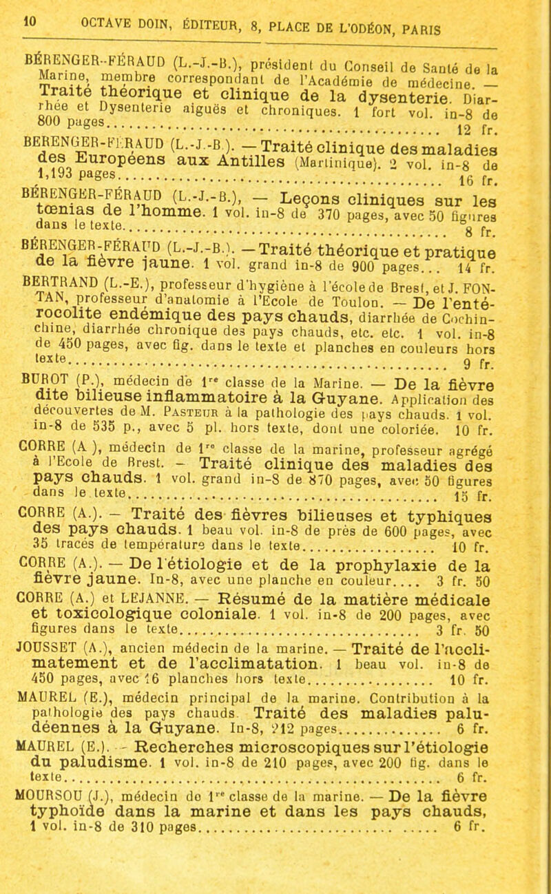 BÉRENGER..FERAUD (L.-J.-B.), président du Conseil de Saalé de la £of^' T?'^'^ correspondant de l'Académie de médecine. - Traite théorique et clinique de la dysenterie. Diar- rhée et Dysenterie aiguës et chroniques. 1 fort vol. in-8 de 800 pages ^° BERENGER-FKRAUD (L.-J.-B ). - Traité clinique des maladies des Jl^uropeens aux Antilles (Martinique). 2 vol. in-8 de 1,193 pages BÉRENGER-FÉRAUD (L.-J.-B.), - Leçons'cliniques' sur les tœnias de 1 homme. 1 vol. in-8 de 370 pages, avec 50 figures dans le texte 8 fr BÉRENGER-FÉRAUD (L.-J.-B.). - Traité th'é'oriqu'ee't pratique ae la fièvre laune. l vol. grand In-S de 9OO pages... 14 fr. (L--E-). professeur d'hygiène à l'école de Brest, et J. FON- TAN, professeur d'anatomie à l'Ecole de Toulon. ~ De Tenté- rocolite endémique des pays chauds, diarrhée de Cochin- chine, diarrhée chronique des pays chauds, etc. etc. 1 vol. in-8 de 450 pages, avec fig. dans le texte et planches en couleurs hors texte g BUROT (P.), médecin de l'« classe de la Marine. — De la fièvre dite bilieuse inflammatoire à la Guyane. Appiicaiion des découvertes de M. Pasteur à la pathologie des pays chauds, l vol. in-8 de 535 p., avec 5 pl. hors texte, dont une coloriée. 10 fr. GORRE (A ), médecin de 1 classe de la marine, professeur agrégé à l'Ecole de Brest. - Traité clinique des maladies des pays chauds. 1 vol. grand in-8 de 870 pages, avec 50 ligures dans le texte I5 fj.. GORRE (A.). - Traité des fièvres bilieuses et typhiques des pays chauds. 1 beau vol. in-8 de près de 600 pages, avec 35 tracés de température dans le texte 10 fr. GORRE (A.). — De l étiologie et de la prophylaxie de la fièvre jaune. Ia-8, avec une planche en couleur 3 fr. 50 GORRE (A.) et LEJANNE. — Résumé de la matière médicale et toxicologique coloniale. 1 vol. in-8 de 200 pages, avec figures dans le texte 3 fr. 50 JOUSSET (A.), ancien médecin de la marine. — Traité de l'accli- matement et de l'acclimatation. 1 beau vol. iu-8 de 450 pages, avec 16 planches hors texte 10 fr. MAUREL (E.), médecin principal de la marine. Contribution à la pathologie des pays chauds. Traité des maladies palu- déennes à la Guyane. In-8, '.M2 pages 6 fr. MAUREL (E.). - Recherches microscopiques sur l'étiologie du paludisme. 1 vol. in-8 de 210 pages, avec 200 hg. dans le texte 6 fr. MOURSOU (J.), médecin do 1 classe de la marine. — De la fièvre typhoïde dans la marine et dans les pays chauds,