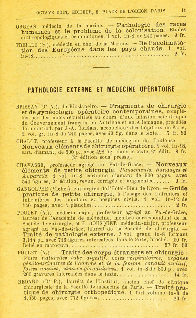 ORGEAS médecin de la marine. — Pathologie des races humaines et le problème de la colonisation. Eludes anlliropologiques et économiques. 1 vol. in-8 de 240 pages. 9 fr. TREILLE CG.), médecin en chef de la Marine. — De l'acclimata- tion des Européens dans les pays chauds. 1 vol. in-18 ■ ^ PATHOLOGIE EXTERNE ET MÉDECINE OPÉRATOIRE BRISSAY (D-- A.), de Rio-Janeiro. — Fragments de chirurgie et de gynécologie opératoire contemporaines, complé- tés par des notes recueillies au cours d'une mission scientiaque du Gouvernement français en Autriche et en Allemagne, précédés d'une in'rod. par J.-A. Dol^ris, accoucheur des hôpitaux de Paris, 1 vol. gr. in-8 de 210 pages, avec 43 Sg. dans le texte.. 7 fr. 50 CHALOT, professeur à la Faculté de .médecine de Toulouse. — Nouveaux éléments de chirurgie opératoire, l vol. in-i8, cart. diamant, de 500 p., avec 498 fig. dans le texte, 2° édit. 8 fr. (2° édition sous presse). CHAVASSE, professeur agrégé au Val-de-Grâcd, — Nouveaux éléments de petite chirurgie. Pansements, Bandages et Appareils. 1 vol. in-8 cartonné diamant de 900 pages, avec 540 figures, 2° édition, revue, corrigée et augmentée 9 fr. GANGOLPHE (Michel), chirurgien de l'Hôtel-Dieu de Lyon. —GrUide pratique 'de petite chirurgie, à l'usage des infirmiers et infirmières des hôpitaux et hospices civils. 1 vol. in-12 de 140 pages, avec 4 planches... 2 fr. POULET (A.), médecin-major, professeur agrégé au Val-de-Gràee, lauréat de l'Académie de médecine, membre correspondant de la Société de chirurgie, et H. BOUSQUET, médecin-major, professeur agrégé au Val-de-Gràce, lauréat de la Société de chirurgie. — Traité de pathologie externe. 3 vol. grand in-8 formant 3,114 p., avec 716 figures intercalées dans le texte, broché. 50 fr. Relié en maroquin 57 fr. 50 POULET (A.). — Traité des corps étrangers en chirurgie : Voies naturelles, tube digestif, voies respiratoires, organes génilo-urinaires de l'homme et de la femme, conduit auditif, fosses nasales, canaux glandulaires. 1 vol. in-8 de 800 p., avec 200 gravures intercalées dans le texte • 14 fr. REDARD (D' P.), lauréat de l'Institut, ancien chef de clinique chirurgicale de la Faculté de médecine de Paris. — Traité pra- tique de chirurgie orthopédique, l fort volume in-8 de 1,050 pages, avec 772 figures 20 fr.