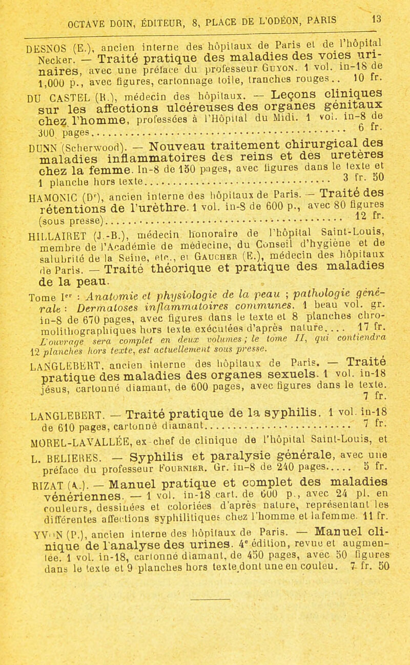 DESNOS (E.), ancien interne des hôpitaux de Paris et de_ l'hôpilal Necker. - Traité pratique des maladies des voies uri- naires, avec une préface du professeur Guyon. 1 vol. in-lb ae 1,000 p., avec figures, cartonnage toile, tranches rouges.. 10 ir. DU CASTEL (R.l, médecin des hôpitaux. — Leçons cliniques sur les affections ulcéreuses des organes génitaux chez rhomme, professées à l'Hôpital du Midi. 1 vol. in-8 de 3U0, pages ^ DUNN (Scherwood). — Nouveau traitement chirurgical des maladies inflammatoires des reins et des iireteres chez la femme. In-8 de loO pages, avec ligures dans le leste et 1 plancbe hors texte 3 ir. 50 HAMONIC (D'), ancien interne des hôpitaux de Paris. — Traite des rétentions de l'urèthre. 1 vol. in-S de 600 p., avec 80 figures (sous presse) • ^ HILLAIRET (J -B.), médecin honoraire de l'hôpital Saint-Louis, membre de l'Académie de médecine, du Conseil d'hygiène et de salubrité de la Seine, elc, ei Gaucher (E.), médecin des hôpitaux de Paris. — Traité théorique et pratique des maladies de la peau. Tome I : Anatomie et physiologie de la peau ; pathologie géné- rale : Dermatoses inflammatoires communes. 1 beau vol. gr. in-8 de 670 pages, avec figures dans le texte et 8 planches chro- molithoeraphiques hors texte exécutées d'après nature 17 fr. Louvrage sera complet en deux volumes ; le tome II, qui contiendra 12 planches hors texte, est actuellement sous presse. LANGLKBEHT, ancien interne des hôpitaux de Paris. — Traite pratique des maladies des organes sexuels. 1 vol. in-18 fésus, cartonné diamant, de 600 pages, avec figures dans le texte. 7 fr. LANGLEBERT. — Traité pratique de la syphilis. 1 vol. in-i8 de 610 pages, cartonné diamant 7 fr. MOREL-LAVALLÉE, ex-chef de clinique de l'hôpital Saint-Louis, et L. BELIERES. — Syphilis et paralysie générale, avec une préface du professeur Fournier. Gr. iu-8 de 240 pages 5 fr. RIZAT {K) — Manuel pratique et complet des maladies vénériennes. — 1 vol. in-l8 cart. de 600 p., avec 24 pl. en couleurs, dessinées et coloriées d'après nature, représentant les différentes affections syphilitiques chez l'homme et lafemme. 11 fr. YVN (P.), ancien interne des hôpitaux de Paris. — Manuel cli- nique de l'analyse des urines. 4° édition, revue et augmen- lée. 1 vol. in-18, cartonné diamant, de 450 pages, avec 50 figures dans le texte et 9 planches hors texte dont une eu couleu. ^ fr. 50