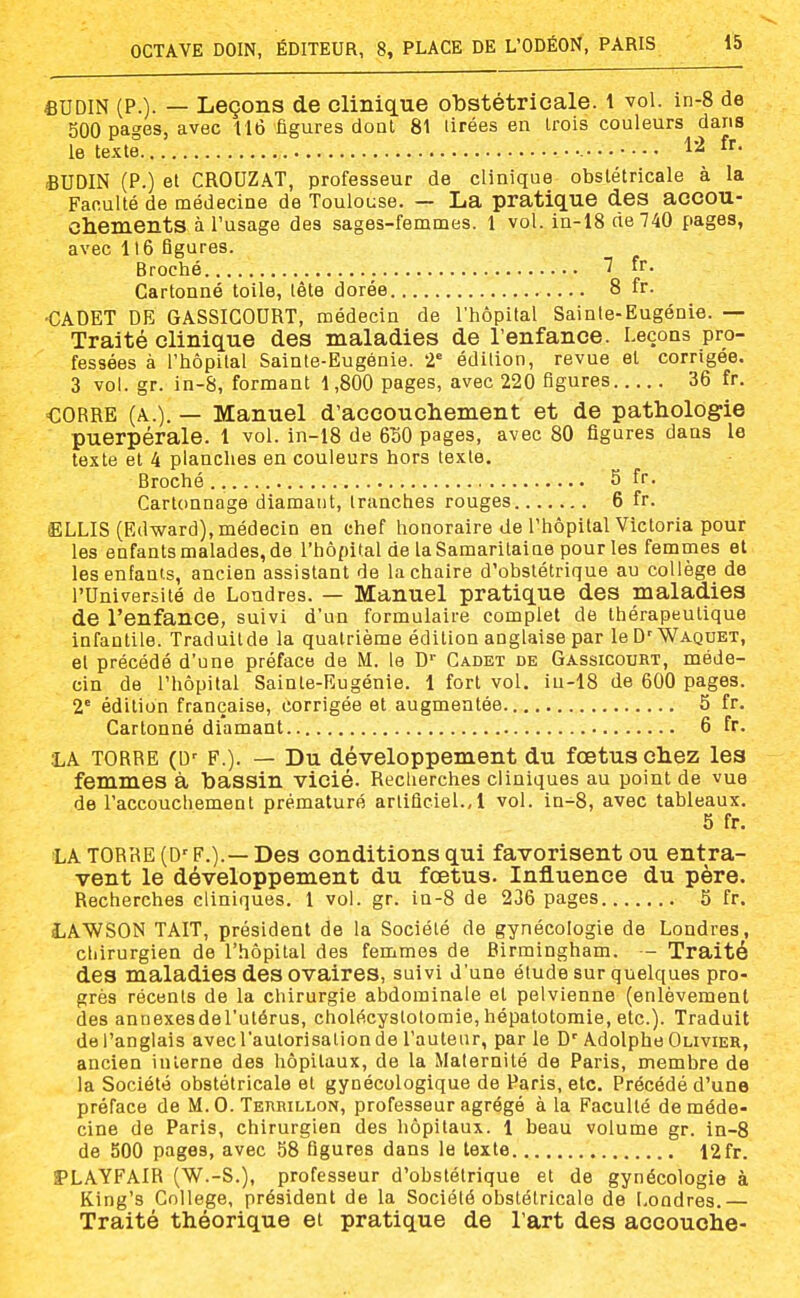 6UDIN (P.)- — Leçons de clinique obstétricale, t vol. in-8 de 500 pages, avec 116 figures dont 81 Urées en irois couleurs dans le texte 1^ BUDIN (P.) et CROUZAT, professeur de clinique obstétricale à la Faculté de médecine de Toulouse. — La pratique des accou- Chements à l'usage des sages-femmes. 1 vol. in-18 ne 740 pages, avec 116 figures. Broché 'f. Cartonné toile, lête dorée 8 fr. •CADET DE GASSICOURT, médecin de l'hôpital Sainte-Eugénie. — Traité clinique des maladies de l'enfance. Leçons pro- fessées à l'hôpital Sainte-Eugénie. 2' édition, revue et corrigée. 3 voL gr. in-8, formant 1,800 pages, avec 220 figures 36 fr. CORRE (A.). — Manuel d'accouchement et de pathologie puerpérale. 1 vol. in-18 de 650 pages, avec 80 figures dans le texte et 4 planches en couleurs hors texte. Broché 5 fr. Cartonnage diamant, tranches rouges 6 fr. ELLIS (Edward), médecin en chef honoraire de l'hôpital Victoria pour les enfants malades, de l'hôpital de la Samaritaine pour les femmes et les enfants, ancien assistant de la chaire d'obstétrique au collège de l'Université de Londres. — Manuel pratique des maladies de l'enfance, suivi d'un formulaire complet de thérapeutique infantile. Traduitde la quatrième édition anglaise par leD'WAQUET, et précédé d'une préface de M. le D'' Cadet de Gassicourt, méde- cin de l'hôpital Sainte-Eugénie. 1 fort vol. iu-18 de 600 pages. 2' édition française, corrigée et augmentée 5 fr. Cartonné diamant 6 fr. :la TORRE (D' F.). — Du développement du foetus chez les femmes à bassin vicié. Recherches cliniques au point de vue de l'accouchement prématuré artificiel., 1 vol. in-8, avec tableaux. 5 fr. LA TORRE (D'F.).— Des conditions qui favorisent ou entra- vent le développement du foetus. Influence du père. Recherches cliniques. 1 vol. gr. in-8 de 236 pages 5 fr. LAWSON TAIT, président de la Société de gynécologie de Londres, chirurgien de l'hôpital des femmes de Birmingham. - Traité des maladies des ovaires, suivi d'une étude sur quelques pro- grès récents de la chirurgie abdominale et pelvienne (enlèvement des annexesdeTutérus, cholécystotomie, hépatotomie, etc.). Traduit de l'anglais avec l'autorisalion de l'auteur, parle D'Adolphe Olivier, ancien interne des hôpitaux, de la Maternité de Paris, membre de la Société obstétricale et gynécologique de Paris, etc. Précédé d'une préface de M. G. Terrillon, professeur agrégé à la Faculté de méde- cine de Paris, chirurgien des hôpitaux. 1 beau volume gr. in-8 de 500 pages, avec 58 figures dans le texte 12fr. PLAYFAIR (W.-S.), professeur d'obstétrique et de gynécologie à King's Collège, président de la Société obstétricale de Londres.— Traité théorique et pratique de l'art des accouche-