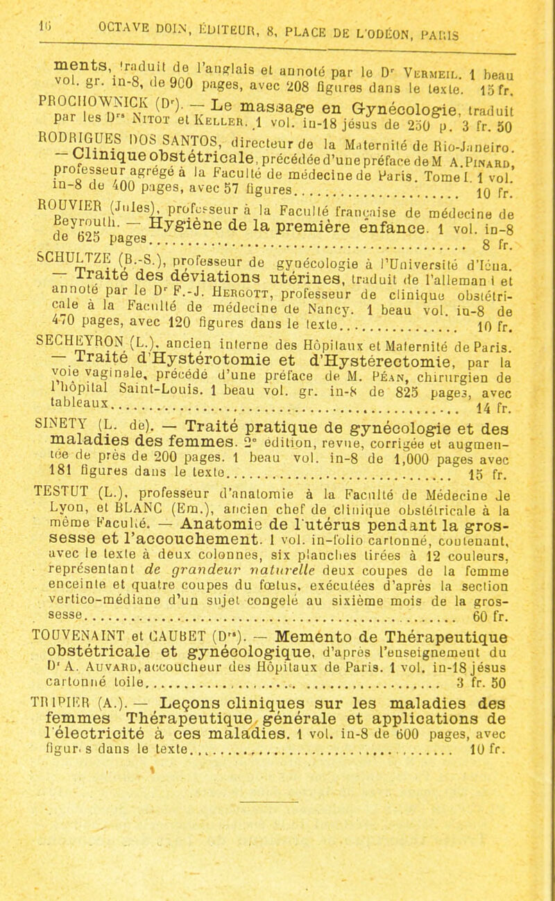 vol. gr. in-8, de 900 pages, avec 208 figures dans le lexle. 15 fr ''p^aM^D^'NU'^^7 ^^^^^Se en Gynécologie, traduil par les U Nitot et Keller. i vol. in-18 jésus de 2o0 p 3 fr 30 RODRIGUES noS SANTOS, directeur de la Maternité de Rio-J,.neiro. -Oiiniqueotostetricale.précédéed'unepréfacedeM A Pinard pro.esseur agrégé à la Faculté de médecine de ^aris. Tomel 1 vol' in-8 de 400 pages, avec 57 ligures 10 fr.' BOUVIER (Jules) professeur à la Faculté française de médecine de Beyroulh. - Hygiène de la première enfance. 1 vol. in-8 de 625 pages g SCHULTZE (B.-S.), professeur de gynécologie à TUniversité d'Icua. — iraite des déviations utérines, traduit de l'allemani et annote par le F.-J. Hergott, professeur de clinique obstétri- cale a la Faculté de médecine de Nancy. 1 beau vol ia-8 de 470 pages, avec 120 figures dans le texte.. 10 fr, SECHEYRON (L.). ancien interne des Hôpilaux et Maternité de Paris — iraite d'Hystérotomie et d'Hystérectomie, par la voie vaginale, précédé d'une préface de M. Péan, chirurgien de 1 liopital Saint-Louis. 1 beau vol. gr. in-8 de 825 pages, avec tableaux ° 14 fj._ SINETY JL. de). — Traité pratique de gynécologie et des maladies des femmes. 2° edi tion, revue, corrigée et augmen- tée de près de 200 pages, t beau vol. in-8 de 1,000 pages avec 181 figures dans le texte 15 fr. TESTUT (L.). professeur d'anatomie à la Faculté de Médecine Je Lyon, et BLANC (Em.), ancien chef de clinique obstétricale à la même FacuKé. — Anatomie de lutérus pendant la gros- sesse et l'accouchement. 1 vol. in-folio cartonné, coutenant, avec le texte à deux colonnes, six planches tirées à 12 couleurs, représentant de grandeur naturelle deux coupes de la femme enceinte et quatre coupes du fœtus, exécutées d'après la section vertico-médiane d'un sujet congelé au sixième mois de la gros- sesse 60 fr. TOUVENAINT et CAUBET (D). — Memènto de Thérapeutique obstétricale et gynécologique, d'après l'enseignement du D'A. AuvARD, accoucheur des Hôpitaux de Paris. 1 vol. in-18 jésus cartonné toile 3 fr. 50 TRIPIER (A.). — Leçons cliniques sur les maladies des femmes Thérapeutique, générale et applications de l'électricité à ces maladies. 1 vol. in-8 de 600 pages, avec