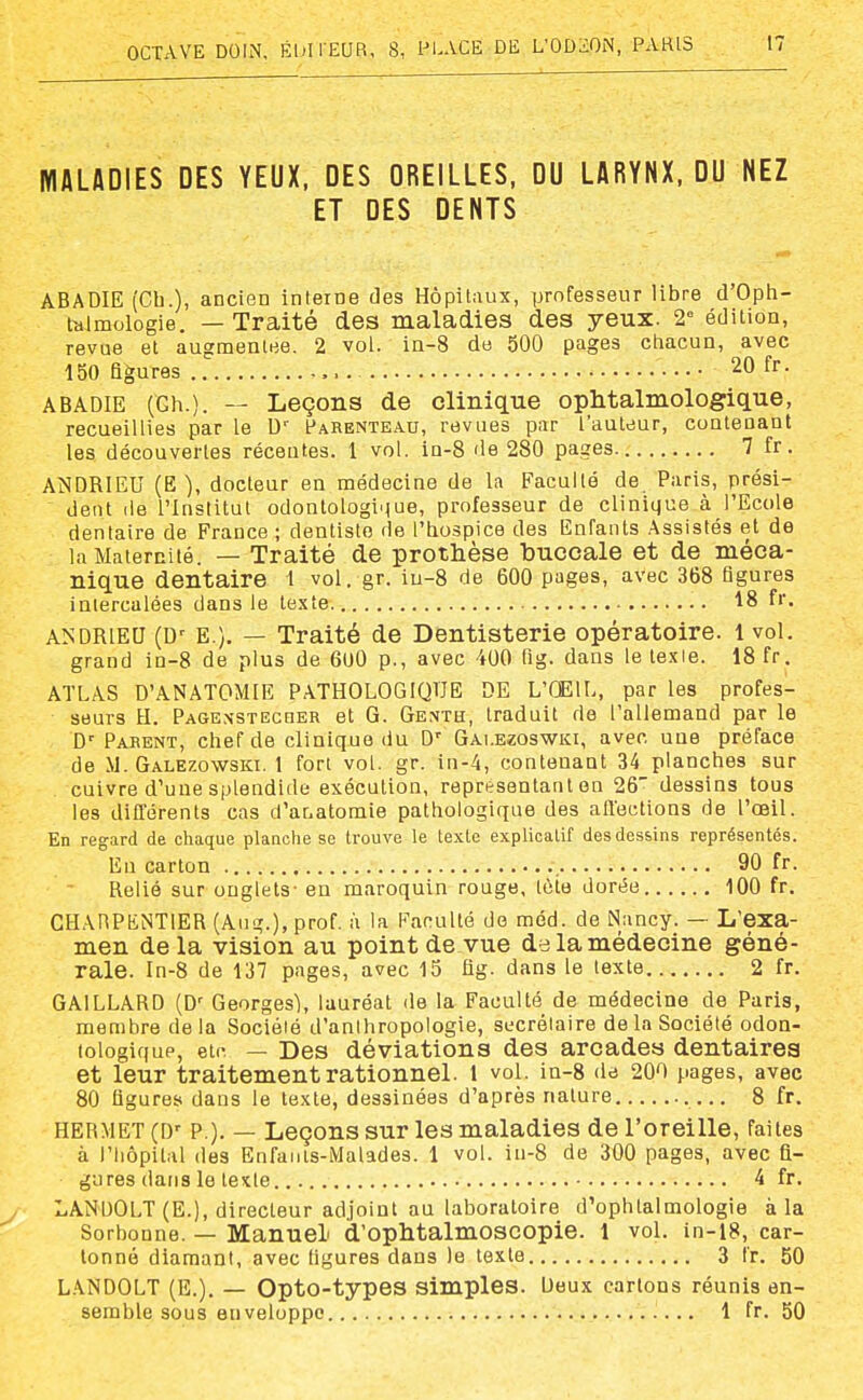 MALADIES DES YEUX, DES OREILLES, DU LARYNX, DU NEZ ET DES DENTS ABADIE (Ch.), ancien interne des Hôpitaux, professeur libre d'Oph- iblmologie. — Traité des maladies des yeux. 2 édition, revue et augmentée. 2 vol. in-8 de 500 pages chacun, avec 150 figures . 20 fr. ABADIE (Ch.). — Leçons de clinique ophtalmologique, recueillies par le fARENTEAU, revues par l'auteur, contenant les découvertes récentes. 1 vol. in-8 de 280 pages 7 fr. ANDRIEU (E ), docteur en médecine de la Faculté de Paris, prési- dent de l'Institut odontologinue, professeur de clinique à l'Ecole dentaire de France ; dentiste de l'hospice des Enfants Assistés et de la Maternité. — Traité de prothèse buccale et de méca- nique dentaire 1 vol. gr. iu-8 de 600 pages, avec 368 figures intercalées dans le texte 18 fr. ANDRIEU (D' E.). — Traité de Dentisterie opératoire. 1 vol. grand in-8 de plus de 600 p., avec 400 fig. dans le lexie. 18 fr. ATLAS D'ANATOMIE PATHOLOGIQUE DE L'ŒIL, par les profes- seurs H. PAGExsTEcaER et G. Genth, traduit de l'allemand par le C Parent, chef de clinique du D' Gai.ezoswki, avec une préface de M. Galezowski. 1 fort vol. gr. in-4, contenant 34 planches sur cuivre d'une splendide exécution, représentant en 26 dessins tous les différents cas d'anatomie pathologique des affections de l'œil. En regard de cliaque plaaohe se trouve le texte explicatif des dessins représentés. En carton 90 fr. Relié sur onglets- en maroquin rouge, tôto dorée 100 fr. CHARPENTIER (Aug.), prof, à la Faculté de méd. de Nancy. — L'exa- men delà vision au point de vue de la médecine géné- rale. In-8 de 137 pages, avec 15 fig. dans le texte 2 fr. GAILLARD (D' Georges), lauréat de la Faculté de médecine de Paris, membre delà Société d'anthropologie, secrétaire de la Société odon- tologiqup, etc — Des déviations des arcades dentaires et leur traitement rationnel. 1 vol. in-8 de 200 pages, avec 80 figures dans le texte, dessinées d'après nature 8 fr. HERMET (D' P.). — Leçons sur les maladies de l'oreille, faites à l'hôpital (les Enfants-Malades. 1 vol. in-8 de 300 pages, avec fi- gures dans le texte 4 fr. LANDOLT (E.), directeur adjoint au laboratoire d'ophtalmologie à la Sorbonne. — Manuel d'ophtalmoscopie. 1 vol. in-18, car- tonné diamant, avec ligures dans le texte 3 fr. 50 LANDOLT (E.). — Opto-types simples. Deux cartons réunis en- semble sous enveloppe 1 fr. 50