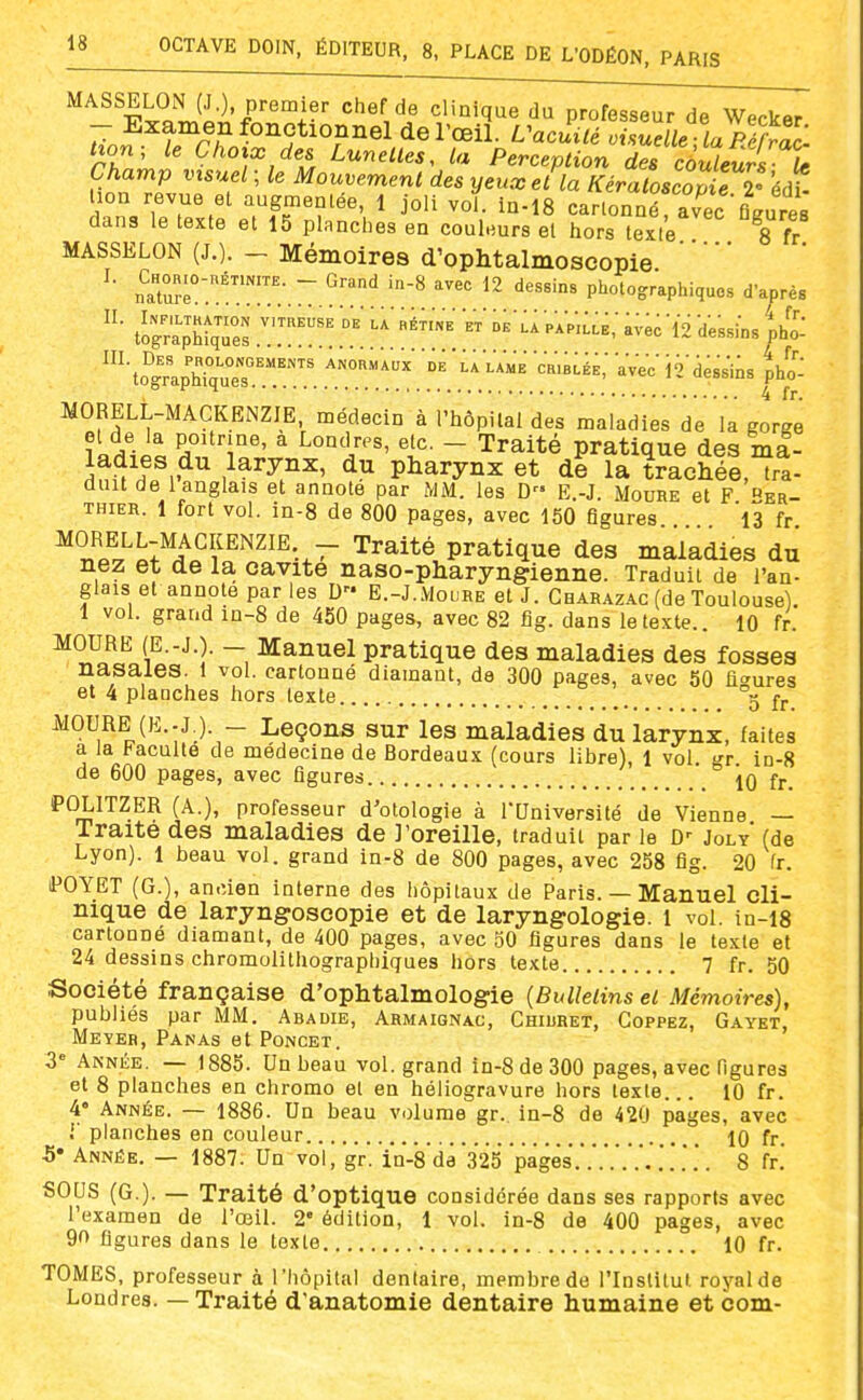 MASSELON (J.), premier chef de clinique du professeur de Wecker - Examen fonctionnel de l'œil. L^acuiié oUnelle la Péiyac tion; le Choix des Lunettes, la Perception des côuleuX û Champ visuel ; le Mouvement des yeux et la KéraLcopu l'éàl lion revue et augmentée, 1 joli vol. in-18 cartonné avec fi Jres dans le texte et 15 planches en couleurs et hors texte Ttv MASSELON (J,). - Mémoires d'ophtalmoscopie ^' nïuré°.'™';.~.î'.'';' '-^ ^2 dessins photographiques d'aorès tograpMqÙes ^ï™.  '^^ ^^'^^^ ave^'li dessins tho: ^'toïaprqrs™. 'dÈ 'laVame mBLÉE; aVec is'dessins ^ho: MORELL-MACKENZIE, médecin à l'hôpital des maladies de la gorge ?Lrilit 5,°°®' ^ Londres, etc. - Traité pratique des ml- J^^'h^,.^^ du pharynx et de la trachée, tra- duit de 1 anglais et annote par MM. les D E.-J. Moure et F er THiER. 1 fort vol. in-8 de 800 pages, avec 150 figures 'l3 fr ^°r,«l^o;^^^^,^^^^^^-.- ^^^i^é pratique des maladies du nez et de la cavité naso-pharyngienne. Traduit de l'an- glais et annote par les D E.-J.Mouhe et J. Cbarazac (de Toulouse). 1 vol. grand in-8 de 450 pages, avec 82 fig. dans le texte.. 10 fr. MOURE (E.-J.). - Manuel pratique des maladies des fosses nasales, i vol. cartonné diamant, de 300 pages, avec 50 flo-ures et 4 planches hors texte 5 fj. iVOURE (E.-J ). - Leçons sur les maladies du larynx, faites a la Faculté de médecine de Bordeaux (cours libre), 1 vol gr in-S de 600 pages, avec figures 10 fr. POLITZER (A.), professeur d'otologie à l'Université de Vienne — Traité des maladies de J'oreille, traduit par le d-- Joly' (de Lyon). 1 beau vol. grand in-8 de 800 pages, avec 258 flg. 20 fr. iPOYET (G.), ancien interne des hôpitaux de Paris. — Manuel cli- nique de laryngoscopie et de laryngologie. I vol. in-i8 cartonné diamant, de 400 pages, avec 50 figures dans le texte et 24 dessins chromolithographiques hors texte 7 fr. 50 Société française d'ophtalmologie [Bulletins et Mémoires), publiés par MM. Abadib, Armaignac, Chiuhet, Goppez, Gayet, Meyeb, Panas et Poncet. 3° Année. — 1885. Un beau vol. grand in-8 de 300 pages, avec figures et 8 planches en chromo el en héliogravure hors texte... 10 fr. 4« Année. — 1886. Un beau volume gr. in-8 de 420 pages, avec r planches en couleur 10 fr. 5* Année. — 1887. Un vol, gr. in-8 da'325 pages'.'.'.'...'.'.'.*..'. 8 fr. SOUS (G.). — Traité d'optique considérée dans ses rapports avec l'examen de l'œil. 2* édition, 1 vol. in-8 de 400 pages, avec 90 figures dans le texte 10 fr. TOMES, professeur à l'hôpital dentaire, membre de l'Inslitut royal de Londres. — Traité d'anatomie dentaire humaine etcom-