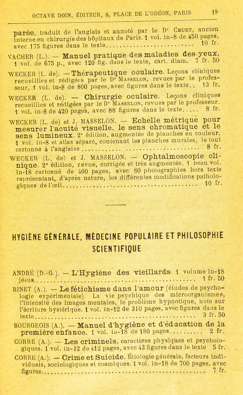 parée, traduit do ^anglais et annoté par le D' Cr^et ^^^^^'^f interne en chirurgie des liôpitaux de Paris. 1 vol. m-8 de 450 pages, avec 175 figures dans le texte lU ir. VACHER (L.). - Manuel pratiq.ue des maladies des yeux, 1 vol. de 675 p., avec 120 fig. dans Le texte, cart. diam. 7 ir. 5[} ■ WECKER (L. de). — Thérapeutique oculaire. Leçons cliniques recueillies et rédigées par le D-Masselon, revues par le profes- seur, 1 vol. in-8 de 800 pages, avec figures dans le texte.. 13 tr. WECKER (L. de). — Chirurgie oculaire. Leçons cliniques recueillies et rédigées par le Masselon, revues par le professeur. 1 vol. in-8 de 420 pages, avec 88 figures dans le texte 8 fr. ■WECKER (L. de) et J. MASSELON. — Echelle métrique pour mesurer l'acuité visuelle, le sens chromatique et le sens lumineux. 2° édition, augniKnlée de planches en couleur, 1 vol. in-8 el. atlas séparé, contenant les planches murales, le tout cartonné à l'anglaise ...- i 8 fr. WECKER (L. de) et J. MASSELON. — Ophtalmoscopie cli- nique. 2 édition, revue, corrigée el très augmentée. 1 beau vol. in-18 cartonné de 400 pages, avec 80 photographies hors texte représentant, d'après nature, les différentes modifications patholo- giques de l'œil HYGIÈNE GÉNÉRALE, MÉDECINE POPULAIRE ET PHILOSOPHIE SCIENTIFIQUE ANDRÉ (D.-G.). — L'Hygiène des vieillards, l volume in-i8 jésus 1 fr. 50 BINET (A.). — Le fétichisme dans l'amour (études de psycho- logie expérimentale). La vie psychique des microoTganismes, l'intensité des images mentales, le problème hypnotique, note sur l'écriture hystérique. 1 vol. in-12 de 310 pages, avec figures dans le texte 3 fr. 50 BOURGEOIS (A.). — Manuel d'hygiène et d'éducation de la première enfance. 1 vol. iu-18 de 180 pages 2 fr. CORRE (A.). — Les criminels, caractères physiques et psycholo- giques. 1 vol. in-i2 de 412 pages, avec 43 figures dans le texte 5 fr.' CORRE (A.). — Crime et Suicide. Étiologie générale, facteurs indi- viduels, sociologiques et cosmiques. 1 vol. in-18 de 700 pages, avec figures fr-