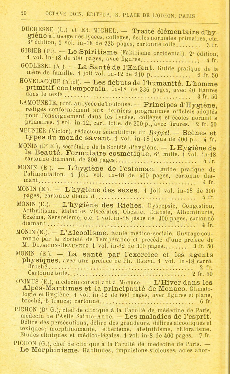 DUCHESNE (L.) et Ed. MICHEL. - Traité élémentaire d'hy- giene a l uiage des lycées, collèges, écoles norniales primaires elc 3 édition, 1 vol. in-18 de 225 pages, cartonné toile 3 fr.' GIBIER {P.}. — Le Spiritisme (Faklrisme occidenlal). 2« édition 1 vol. in-18 de 400 pages, avec figures 4 fr. GODLESKI (A) - La Santé de l'Enfant. Guide pratique de la mere de famille. 1 joli vol. in-12 de 210 p 2 fr. 50 HOVRLACQUE (Abei). - Les débuts de l'humanité. L'homme primitif contemporain. Iu-18 de 336 pages, avec 40 Oaures dans le texte 3 fr 50 LAMOUNETE, prof, au lycée deTouIouse. — Principes d'Hygiène, MEUiNIER (Victor), rédacteur scientifique du Rappel. — Scènes et types du monde savant, l vol. in-i8 jésus de 400 p.. 4 fr. MONIN (D^ E ), secrétaire de la Sociélé d'hygîène. — L'Hygiène de la Beauté. Formulaire cosmétique, 6° mille. i vol. in-i8 cartonné diamant, de 300 pages 4 fr. MONIN (E ). — L'hygiène de l'estomac, guide pratique de Ialimentation. 1 joli vol. iu-I8 de 400 pages, cartonné dia- mant 4 fr MONIN (E.). — L'hygiène des sexes. 1 joli vol. in-18 de 300 pages, cartonné diamant 4 fr. MONIN (E.). — L'hygiène des Riches. Dyspepsie, Congestion, Arthritisme, Maladies viscérales, Obésité, Diabète, Albuminurie, Eczéma, Nervosisme, etc. 1 vol. in-18 jésus de 300 pages, cartonné diamant 4 fr. MONIN (E.). — L'Alcoolisme. Etude médico-sociale. Ouvrage cou- ronné par la Sociélé de Tempérance et précédé d'une préface de M, Dujardin-Beaumetz. 1 vol. in-12 de 300 pages 3 fr. 50 MONIN (i<: ). — La santé par l exercice et les agents physiques, avec une préface de l'h. DaRyl. 1 vol. in-18 curré. Broché 2 fr. Cartonné toile 2 fr. .îO OMMUS (E.), médecin consullant à Monaco. — L'Hiver dans les Alpes-Maritimes et la principtiuté de Monaco. Climato- logie et Hygiène. 1 vol. in-12 de 600 pages, avec figures et plans, broc.bé, 5 francs; cartonné 6 fr. PICHON (D'' G.), chef de clinique à la Farulté de médecine de Paris, médecin de l'Asile Sainte-Anne. — Les maladies de l'esprit. Délire des persécutions, délire des grandeurs, (iélires alcooliques et toxiques; morphinomanie, étliérisme, absinlhisme, chloralisme. Etudes cliniques et médico-légales. 1 vol. in-8 de 400 pages. 7 fr. PICHON (G.), chef de clinique à la Faculté de médecine de Paris. — Le Morphinisme. Habitudes, impulsions vicieuses, actes anor-