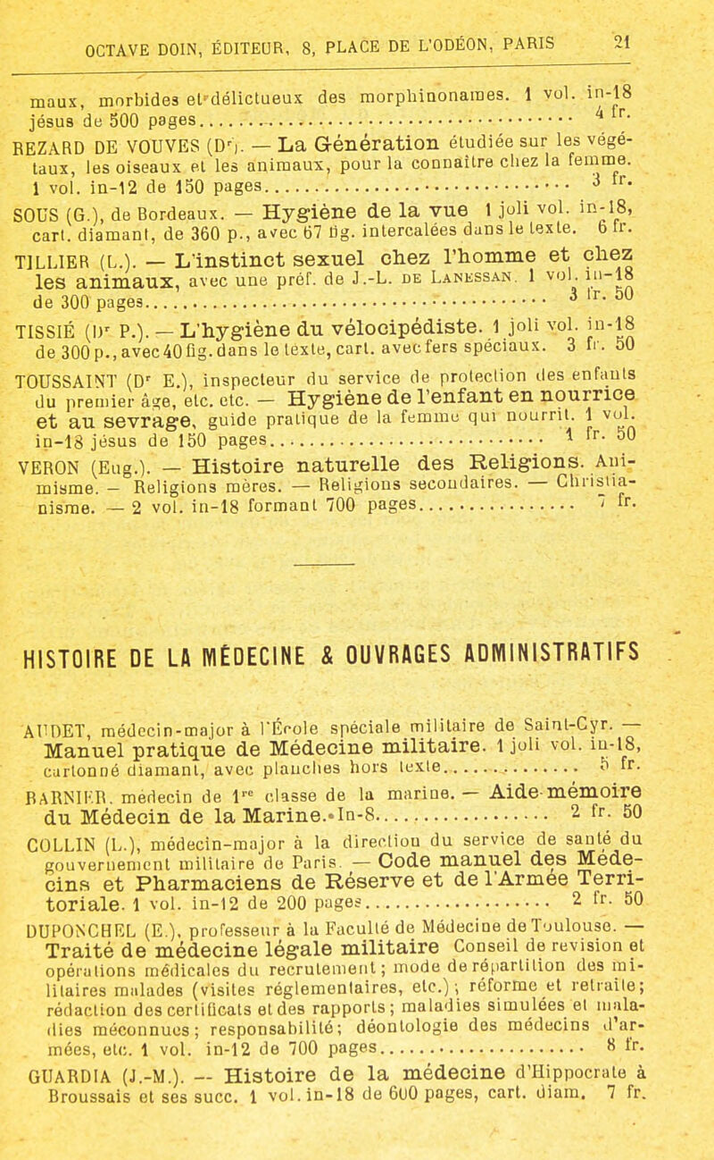 maux, morbides el'délictueux des morphinonaraes. 1 vol. in-18 jésus de 500 pages REZARD DE VOUVES (D']. — La Génération étudiée sur les végé- taux, les oiseaux et les animaux, pour la connaître chez la femme. 1 vol. in-12 de 150 pages •> i'- SOUS (G.), de Bordeaux. — Hygiène de la vue 1 joli vol. io-lS, cart. diamant, de 360 p., avrec 67 tig. intercalées dans le texte. 6 Ir. TILLIER (L.). — L'instinct sexuel chez l'homme et chez les animaux, avec une préf. de J.-L. de Lanessan. 1 vol iu-18 de 300 pages 3 Ir. 50 TISSIÉ (I)' P.). — L'hygiène du vélocipédiste. 1 joli vol. in-18 de 300p.,avec40fig.dans le texte, cart. avecfers spéciaux. 3 fr. 50 TOUSSAINT (D' E.), inspecteur du service de protection des enfants du premier â-ïe, etc. etc. - Hygiène de l'enfant en nourrice et au sevrage, guide pratique de la femme qui nourrit. 1 vol. in-18 jésus de 150 pages 1 fr. 50 VERON (Eug.). — Histoire naturelle des Religions. Ani- misme. - Religions mères. — Religions secondaires. — Chnsiia- nisrae. — 2 vol. in-18 formant 700 pages 7 fr. HISTOIRE DE LA MÉDECINE & OUVRAGES ADWINISTRATIFS AUnET, médecin-major à TÉcole spéciale militaire de Saint-Cyr. — Manuel pratique de Médecine militaire. 1 joli vol. m-i8, cartonné diamant, avec plauclies hors texte 5 fr. BARNIKR. médecin de l' classe de la marine. — Aide-mémoire du Médecin de la Marine.«In-S— 2 fr. 50 COLLIN (L.), médecin-major à la direction du service de santé du gouvernement militaire de Paris. — Code manuel des Méde- cins et Pharmaciens de Réserve et de l'Armée Terri- toriale. 1 vol. in-12 de 200 pages 2 fr. 50 DUPONCHEL (E ). professeur à la Faculté de Médecine de Toulouse. — Traité de médecine légale militaire Conseil de revision et opérations médicales du recrutement; mode de répartition des mi- litaires malades (visites réglementaires, etc.) -, réforme et retiaile; rédaction des certificats et des rapports; maladies simulées et mala- dies méconnues; responsabilité; déontologie des médecins d'ar- mées, etc. 1 vol. in-12 de 700 pages 8 fr. GUARDIA (J.-M.). — Histoire de la médecine d'HIppocrate à Broussais et ses suce. 1 vol. in-18 de 6uO pages, cart. diam, 7 fr.