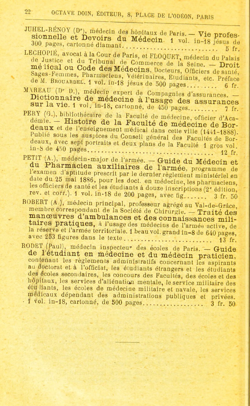 ■'Tn';^.nî ^?'k ^''^••^^'^ '^'^ ''^^'^'^ Paris. - Vie profes- sionnelle et Devoirs du Médecin, i vol in-is f/aul Z 300 pages, cartonné diamant -^^g Jj.*^ <iL jusuce et du Tnbuna de Gommeroe Hb la «îoîno t\^^h. me lical ou Code desMédecinS Doc.fur oSsle^am? Sages-Femmes, Pharmaciens, Vélérinaires, E(udiants e?c Préface de M. Brouardel. 1 vol. in-18 jésus de 500 pages ; . 6 ï ^ Dio'l^ni'îiJi médecir expert de Compagnies d'assurances. - ?uflavie f vo^^^^11?^°?^ à l'usage des assurances sur la vie. l vol. in-18, cartonne, de 450 pages 7 lY. PERY (G.), bibliothécaire de la Faculté de médecine, officier d'Aca- âruxTt?'^^^''^ de médecine de BoJ- aeaux et de 1 enseignement médical dans cette ville fl441-1888) Publie sous les auspices du Conseil général des Facultés de Bor- fnT^' VJ^r? ''P' portraits et deux plans de la Faculté 1 gros vol in-8 de 4^0 pages ^ ^2 fr ^^aII Ph^k^r^ïo^o'^^J''' <?f.l'?™ée. - Guide du Médecin et TpvpJ^ ^^r?^^^ auxiliaires de l'armée, programme de Hn OK ^P''^„d,« P'-^sc' par le dernier règlement ministériel en date du 25 mai 1886, pour les doct. en médecine, les pharmaciens, les officiers de Eanteetles étudiants à douze inscriptions (2= édition rev. et corr.). ■] vol. in-18 de 200 pages, avec fig 3 fr. 50 ROBERT (A.), médecin principal, professeur agrégé au Val-de-Grâce membre correspondant de la Société de Chirur<^ie — Traité des manœuvres d'ambulances et des connaissances mili- taires pratiques, à l'usage des médecins de l'armée active de la 'Bserve et l'armée territoriale. 1 beau vol. grand in-8 de 640 pages, avec 253 figures dans le texte 13 fr! RODET (Paul), médecin inspecteu- des écoles de Paris. — Guide de 1 étudiant en médecine et du médecin praticien, contenant les règlements adminisiratifs concernant les aspirants au doctorat et à l'officiat, les étudiants étrangers et les étudiants des écoles secondaires, les concours des Facultés, des écoles et des hôpitaux, les services d'aliénation mentale, le service militaire des étù liants, les écoles de médecine militaire et navale, les services médicaux dépendant des administrations publiques et privées. • 1 vol. in-18, cartonné, de 500 pages 3 fr. 50