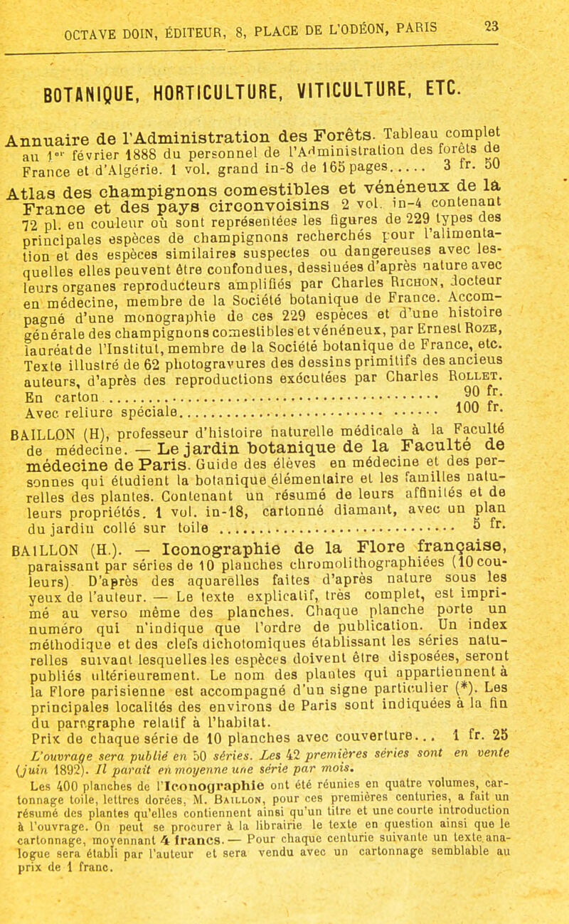 BOTANIQUE, HORTICULTURE, VITICULTURE, ETC. Annuaire de l'Administration des Forêts. Tableau complet au février 1888 du personnel de l'AHminislraliou des forets de France et d'Algérie. 1 vol. grand in-8 de 165 pages 3 tr. 50 Atlas des champignons comestibles et vénéneux de lâ, France et des pays circonvoisins 2 vol. in-4 contenant 72 pl en couleur où sont représentées les figures de 229 types des principales espèces de champignons recherchés pour l'ahmenta- tion et des espèces similaires suspectes ou dangereuses avec les- quelles elles peuvent être confondues, dessinées d'après nature avec leurs organes reproducteurs amplifiés par Charles Richon. docteur en médecine, membre de la Société botanique de France. Accom- pagné d'une monographie de ces 229 espèces et d'une histoire générale des champignons comestibles et vénéneux, par Ernest RozE, iauréatde l'Institut, membre de la Société botanique de France, etc. Texte illustré de 62 photogravures des dessins primitifs des anciens auteurs, d'après des reproductions exécutées par Charles Rollet. En carton inn f Avec reliure spéciale BAILLON (H), professeur d'histoire naturelle médicale à la Faculté de médecine. — Le jardin botanique de la Faculté de médecine de Paris. Guide des élèves en médecine et des per- sonnes qui étudient la botanique.élémentaire et les familles natu- relles des plantes. Contenant un résumé de leurs affinités et de leurs propriétés. 1 vol. in-18, cartonné diamant, avec un plan du jardiu collé sur toile 5 fr. BAILLON (H.). — Iconographie de la Flore française, paraissant par séries de 10 planches cbromolithographiées (tOcou- leurs) D'après des aquarelles faites d'après nature sous les yeux de l'auteur. — Le texte explicatif, très complet, est impri- mé au verao même des planches. Chaque planche porte un numéro qui n'indique que l'ordre de publication. Un index méthodique et des clefs dichotomiques établissant les séries natu- relles suivant lesquelles les espèces doivent être disposées, seront publiés ultérieurement. Le nom des piaules qui appartiennent à la Flore parisienne est accompagné d'un signe particulier (*). Les principales localités des environs de Paris sont indiquées à la fin du paragraphe relatif à l'habitat. Prix de chaque série de 10 planches avec couverture.., 1 fr. 25 L'ouvrage sera publié en 50 séries. Les 42 premières séries sont en vente {juin 1892). Jl parait enmoyenneune série par mois. Les, 400 planches de l'Iconographie ont été réunies en quatre volumes, car- tonnage toile, lettres dorées, M. Bâillon, pour ces premières centuries, a fait un résumé des plantes qu'elles contiennent ainsi qu'un titre et une courte introduction à l'ouvrage. On peut se procurer à. la librairie le texte en quesUon ainsi que le cartonnage, moyennant 4 francs. — Pour chaque centurie suivante un texte.ana- logue sera établi par l'auteur et sera vendu avec un cartonnage semblable au