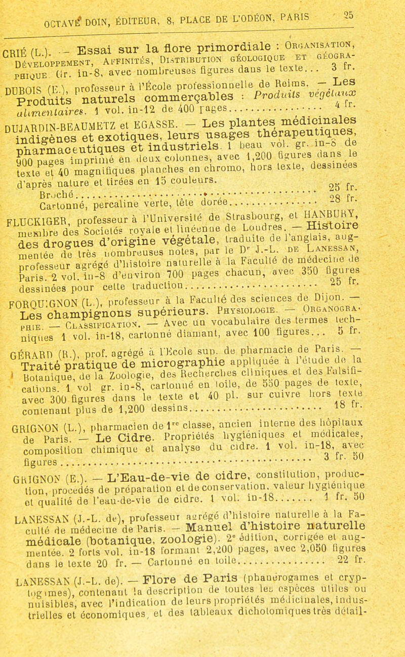 PRlF (L ] - Essai sur la flore primordiale : Organisation, ^ Jéveloppement, Affinités, Distribution géologique et gkogra- Se tir. iQ-8, avec nombreuses figures dans le lexle... 3 fr. miROTS (V\ professeur à l'École professionnelle de Reims. - Les Suits'naturels commerçables : Prodmts vegcianx alimentaires. 1 vol. in-12 de 400 fages niTiARniN-BEAUMETZ ei EGASSE. - Les plantes médicinales YnSnes et exotiques, leurs usages tHérapeu iques Tiharmaceutiques et industriels. 1 beau vol. gr. in-û de Ka^ef imprUné en deux colonnes, avec 1,200 Ggures dans le ïexle el 40 magnifiques planches en chromo, hors texte, dessinées d'après nature et Urées en 15 couleurs. Br.;ché ♦ • •. r,Q fr Cartonné, percaline verte, lete dorée -o FLUCKIGER, professeur à l'Université de Strasbourg et HANBUHY n.Hsihre des Sociétés royale et lineenue de Loudres. — Histoire Sdroïues d'origine végétale, traduite de l'anglais, aug- mentée d! très nombreuses noies, par le D- J.-L. de Lanessan nrofesseur agrégé d'histoire naiurelle à la Faculté de médecine de Paîis 2 vol. h.-8 d'euviron m pages chacun, avec 350 figures dessinées pour cette traduction • FOROU'GNON (L.), professeur à la FacuUé des sciences de Dijon. - Les Champignons supérieurs. Physiologie. - Org.nogra- _ cSfictio.. - Avec un vocabulaire des termes tech- niques 1 vol. in-18, cartonné diamant, avec 100 figures... 5 fr. GÉRARn (R.), prof, agrégé à l'Ecole sup. de pharmacie de Paris. - Traité pratique de micrograpliie appUc,uee a 'e;^de de a ' Botanique, de il Zoologie, des Recherches cliniques et de. talsifl- cations 1 vol gr. in-8, cartonné en loile, de 550 pages de texte, avec 300 figures dans le texte el 40 pl. sur cuivre hors texte contenant plus de 1,200 dessins GRIGNON (L.l, pharmacien del classe, ancien interne des hôpitaux A^'v.rà L T,ft nidre. Propriétés hygiéniques et médicales, de Paris.'- Le Cidre. Propriétés hygiéniques composition chimique et analyse du cidre. 1 voi. ^-^O'^^^^^Jj figures GHIGNON (E ). — L'Eau-de-vie de cidre, conslitulion, produc- tion, procédés de préparation et de conservation valeur liys;étnque ot qualité de l'eau-de-vie de cidre. 1 vol. in-18 1 tr. 50 LANESSAN (J.-L. de), professeur abrégé d'histoire naiurelle à la Fa- culte de médecine de Paris. - Manuel d'histoire naturelle médicale (botanique, zoologie). 2» édition, corrigée et aug- mentée. 2 forts vol. iu-18 formant 2,200 pages, avec 2,050 ligures dans le lexle 20 fr. — Cartonné en toile 22 fr. LANESSAK (J.-L. de). - Flore de Paris (phanérogames el cryp- log.mes), contenant la description de toutes lei; espèces utiles ou nuisibles, avec l'indication de leurs propriétés médicinales, indus- irielies et économiques, el des tableaux dichotomiques très détail-