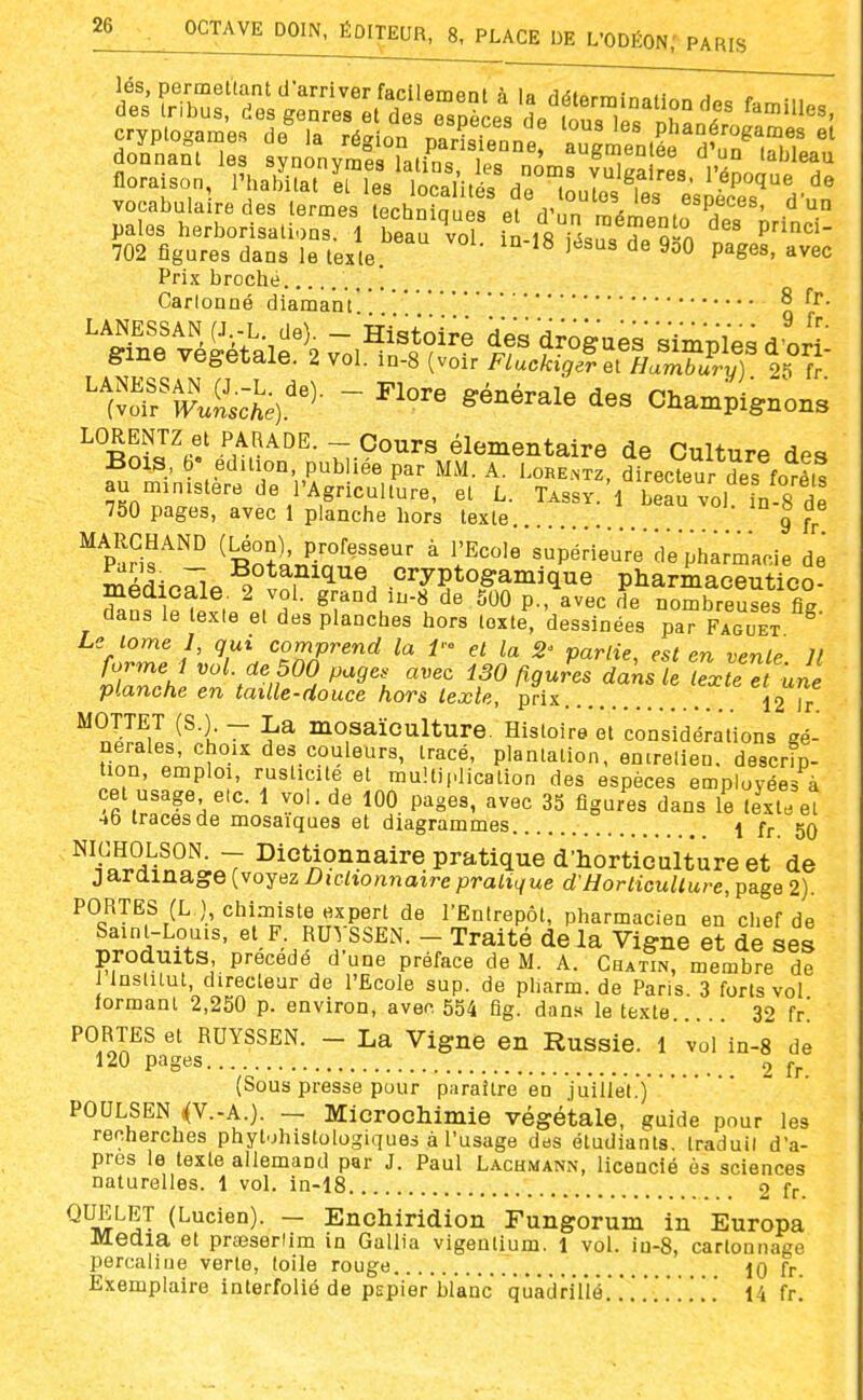 lés, permettant d'arriver facilemc aonnani les svnonvmpu laiino iu= „' —,  lauieau floraison, Phalfilat^ri ' lÏÏlit  dr^^Jo Tes e^il^'^'.- vocabulaire des termes lechniaues et rrnn m^ril .^'Pf^^^^- ^ un pales herborisations. 1 beau voT in 18 ^û-n P 702 figures dans le texte P^g««' '^vec Prix broché Carlonné diamant Sme végétale. 2 vol. in-8 (voir Fluckigerel Hambury) 25 fr 'Jis^e^'^- - ^---1- des Champignons ^ Rn?J'«'' v^'^''- T;.°°^^« élémentaire de Culture des Bois, 6- édition publiée par MM. A. Lore.ntz, directeur des forêts au ministère de l'Agriculture, et L. Tassy. 1 bear/ol in 8 de 750 pages, avec 1 planche hors texte g MARCHAND (Léon) professeur à l'Ecole'supideuVe de phamacie de l^'^- ~, -^otaiiiflTie cryptogamique pharmaceutico- medicale. 2 vol. grand iu-8 de 500 p.,\vec de nombreuses fiî dans le texte et des planches hors texte, dessinées par Fague? Le tome I, qui comprend la P' et la 2' partie, est en vente It formel vol. de 500 pages avez i30 figures dans le Texte et une planche en taille-douce hors texte, prix . . 12Tr MOTTET (S.) - La moaaïoulture. Histoire et considérations gé- nérales, choix des couleurs, tracé, plantation, entretien, descrip- tion, emploi, rusticité et multiplication des espèces employées à cet usage etc. 1 vol. de 100 pages, avec 35 figures dans le texte e! -»b traces de mosaïques et diagrammes I fr, 5Q ^^n^!Si^n*ïî;J7 ^i°^A°^?aire pratique d'horticulture et de jardinage (voyez Dictionnaire pratique d'Horticulture, page 2). PORTES (L ), chimiste expert de l'Entrepôt, pharmacien en chef de Saint-Louis, et F. RUVSSEN. - Traité delà Vigne et de ses produits, précédé d'une préface de M. A. Chatin, membre de 1 Institut, directeur de l'Ecole sup. de pharm. de Paris 3 forts vol lormam 2,250 p. environ, avec 554 fig. dans le texte 32 fr' PORTES et RUYSSEN. - La Vigne en Russie. 1 vol in-8 de 120 pages 2 fr. (Sous presse pour paraître en juiilei.) POULSEN ((V.-A.). — Microchimie végétale, guide pour les recherches phyt.jhistologiques à l'usage des étudiants, traduit d'a- près le texte allemand par J. Paul Lachmann, licencié ès sciences naturelles. 1 vol. in-18 2 fr. QUELET (Lucien). — Enchiridion Fungorum in Europa Media et prseserlim in Gallia vigeutium. 1 vol. in-8, cartonnage percaline verte, toile rouge 10 fr. Exemplaire interfolié de pspier blanc quadrillé..'.. .. . . '. 14 fr!