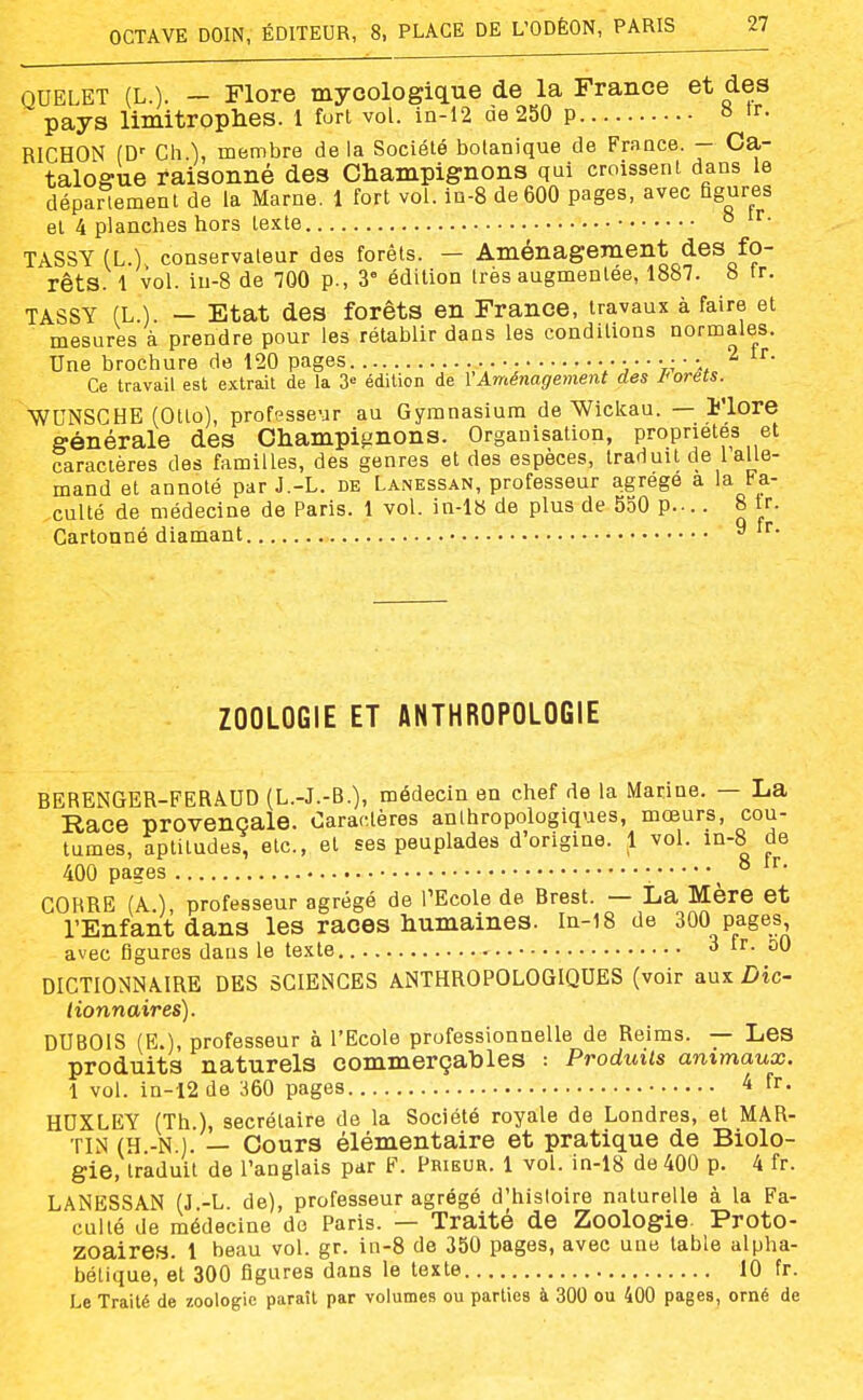 QUELET (L.). — Flore mycologique de la France et des pays limitroplies. 1 furi vol. in-12 de 250 p « tr. RICHON (D' Ch ), membre de la Société botanique de France. — Ca- talogue raisonné des Champignons qui croissent dans le déparlement de la Marne. 1 fort vol. in-8 de 600 pages, avec figures et 4 planches hors texte ° TASSY (L.) conservateur des forêts. — Aménagement des fo- rêts. 1 vol. in-8 de 700 p., 3' édition très augmentée, 1887. b tr. TASSY (L.). — Etat des forêts en France, travaux à faire et mesures à prendre pour les rétablir dans les conditions normales. Une brochure de 120 pages v:,'''t.^ a,. Ce travail est extrait de la 3= édition de l'Aménagement des J'orëts. WUNSCHE (Otlo), professeur au Gymnasium de Wiclcau. — Flore générale des Champignons. Organisation, propriétés et caractères des familles, des genres et des espèces, traduit de 1 alle- mand et annoté par J.-L. de Lanessan, professeur agrège a la Fa- culté de médecine de Paris. 1 vol. in-l8 de plus de 550 p.-.. 8 tr. Cartonné diamant 9 fr. ZOOLOGIE ET ANTHROPOLOGIE BERENGER-FERÂUD (L.-J.-B.), médecin en chef de la Marine. — La Race provençale. Caractères anthropologiques, mœurs, cou- tumes, aptitudes, etc., et ses peuplades d'origine. 1 vol. m-8 de 400 pages : ^ ^ CORRE (A.), professeur agrégé de PEcole de Brest. — La Mère et l'Enfant dans les races humaines. In-18 de 300 pages, avec figures daus le texte 3 fr. oO DICTIONNAIRE DES SCIENCES ANTHROPOLOGIQUES (voir aux Dic- tionnaires). DUBOIS (E.), professeur à l'Ecole professionnelle de Reims. — Les produits naturels commerçables : Produits animaux. 1 vol. in-12 de 360 pages ^ fr. HUXLEY (Th ), secrétaire de la Société royale de Londres, et MAR- TIN (H.-N.l. — Cours élémentaire et pratique de Biolo- gie, traduit de l'anglais par F. Prieur. 1 vol. in-18 de 400 p. 4 fr. LANESSAN (J.-L. de), professeur agrégé d'histoire naturelle à la Fa- culté de médecine do Paris. — Traité de Zoologie. Proto- zoaires. 1 beau vol. gr. in-8 de 350 pages, avec une table alpha- bétique, et 300 figures dans le texte 10 fr. Le Traité de zoologie paraît par volumes ou parties à 300 ou 400 pages, orné de