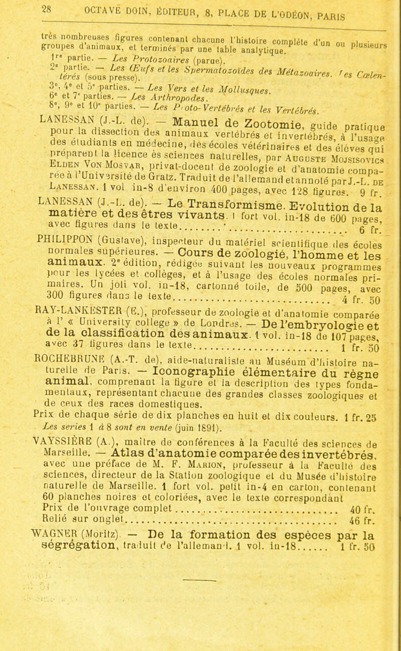 très nombreuses figures contenant chacune l'histoire comnlèle d'„n n„ ni. • groupes d'animaux, et terminés par une table analytique Plusieurs I partie. — Les Protozoaires (parue). ^\i:ti.o-:4:Lf^>---^-''^-^- Métazoaires, res Cœlen- 3», 4° et f.-parties. - Les Vers et les Mollusques. b» et 7 parties. — Les Arthropodes. 8°, 9° et 10' parties. - Les P,oto-Vertébrés et les Vertébrés LANESSAN (J.-L de). - Manuel de Zootomie. guide pratiaue pour a dissection des animaux vertébrés et invertébrés! k fZ.l des étudiants en médecine, des écoles vétérinaires et des élèves Jui Ft^/'v M es sciences naturelles, pnr Auguste Mojsisovic Elden VonMosvar, prival-docent de zoologie et d'anatomie fompal ree a l Université de Gratz. Traduit de l'allemand etannoté par J.-L de Lanessan. 1 vol in-8 d'environ 400 pages, avec 128 figures g'fr ^'^ïft^tl^'' ;'-.- ^^^'^r ^® .Transformisme. Evolution de la matière et des êtres vivants, i fort vol. in-is de 600 ^.ges avec figures dans le texte • ' PHILIPPON (Gustave), inspecteur du matériel scientifique des écoles normales supérieures. - Cours de zoologié, l'homme et les animaux. 2'édition, rédigée suivant les nouveaux programmes pour les lycées et collèges, et à l'usage des écoles normales pri- ^n'î.'T• .j^ y^'- '°^^' cartonné toile, de 500 pages, avec 300 figures dans le texte 4 fr 50 RAY-LANKESTER (E.), professeur do zoologie et d'analomie comparée a 1 « University collège » de Londres. — De l'embryoloffie et de la classification des animaux. 1 vol. in-is de I07 paces avec 37 figures dans le texte 1 fr! 50 ROCHEBRUNE (A.-T. de), aide-naturalisie au Muséum d'I.isloire na- turelle de Paris. — Iconographie élémentaire du règne animal, comprenant la figure et la description des types fonda- mentaux, représentant chacune des grandes classes zoologiques et de ceux des races domestiques. Prix de chaque série de dix planches en huit et dix couleurs. 1 fr. 25 Les séries 1 à 8 sont en vente (juin 1891). VAYSSIERE (A.), maître do conférences à la Faculté des sciences de ^Marseille. — Atlas d'anatomie comparée des invertébrés. avec une préface de M. F. Marion, professeur à la Faculté des sciences, directeur de la Station zoologique et du Musée d'histoire naturelle de Marseille. 1 fort vol. petit in-4 en carton, contenant 60 planches noires et coloriées, avec le texte correspondant Prix de l'ouvrage complet 40 fr. Relié sur onglet 46 fr. WAGNER (Moiiiz) — De la formation des espèces par la ségrégation, tra.iuit de rallemand. 1 vol. iu-18 1 fr. 50
