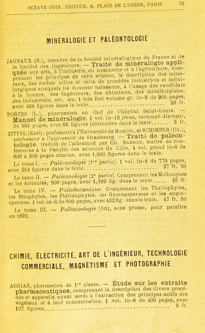 MINÉRALOGIE ET PALÉONTOLOGIE JAGNAUX m ), membre de la Société minéralogique de Prince et de la société dès ingénieurs. - Traité de minéralogie appli- niiée aux a?ts, à l'industrie, au commerce et à l'agriculture, com- ■ Sienant fes principes de cette science, la description des mine- fâux des roches utiles et celle de procédés industriels et meta - liirgiques auxquels ils donnent naissance, à l'usage des eanci da^ if licence, des ingénieurs, des chimistes .^.f'ij-!;^^^^^^^ des indusiriels, etc. elc. 1 très fort volume gr. in-8 de 900 pages, avec 468 figures dans le texte • • • • PORTES (L.), pharmacien en -îhef de l'hôpital Saint-Louis. - Manuel de minéralogie. 1 vol. in-l8 jésus, car onne diaman , de 366 pages, avec 66 ligures intercalées dans le texte 0 it. ZITTEL (Karl), professeur à l'Université deMunich, et SCHIMPER (ChO, p ofesseur a l'université de Strasbourg. - Traite de paléon- tologie, traduit de l'allemand par Ch. Barrois maître de con- férenfes à la Eaculté des sciences de Lille 4 vol. grand in-8 de 800 à 900 pages chacun, avec 1,800 figures dans le texte. Le tome I. - Paléozoologie (1 partie). 1 vol. in-8 de péages avec 563 figures dans le texte ir. ou Le tome II. - Paléozoologie (2= partie). Comprenant les Mollusques et les Articulés, 900 pages, avec 1,109 fig. dans le texte 45 fr. Le tome IV — Paléoholanique. Comprenant les Thallophytes, les Briophytes, les Ptéridophytes, les Gymnaspermes et angio- spermes 1vol. in-8 de 900 pages, avec432Qg. dansle texte. 47 fr. 50 Le tome III. - PaUozoologie [Ûn), sous presse, pour paraître en 1892. CHIMIE. ÉLECTRICITÉ, ART DE L'INGÉNIEUR. TECHNOLOGIE COMMERCIALE. MAGNÉTISME ET PHOTOGRAPHIE ADRIAN, pharmacien de 1 classe. - Étude Sur les extraits pharmaceutiques, comprenant la description des divers procé- dés el appareils ayant servi à l'extraction des pnncipes actifs des végétaux et à leur concentration. 1 vol. m-8 de 400 pages avec 107 figures ^