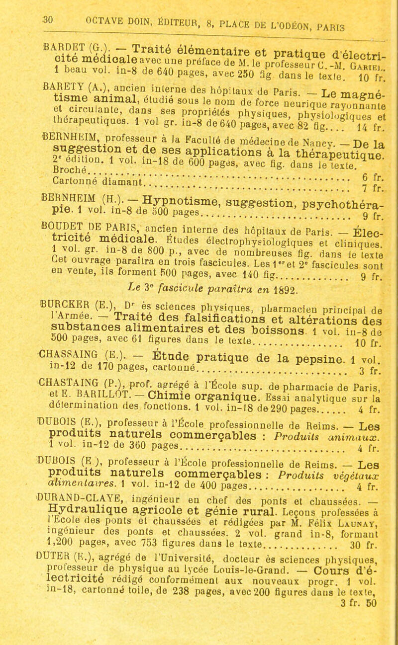 fiARDET (G ) - Traité élémentaire et pratique d éleofri 1 bbau vol. in-8 de 640 pages, avec 250 flg dans le texie. 10 BARETY (A.), aDcien inlerne des hôpitaux de Paris. - Le ma^np' tisme animal, étudié sous le nom de force neurique fa^^nf^mt îLrlZ'lr'''' P'-oP^iélés physiques, ph?siolog quer thérapeutiques. 1 vol gr. in-8 de 640 pages, avec 82 flg.. . U fr BERNHEIM professeur à la Faculté de médecine de Nancy -De la suggestion et de ses applications à la thérapeutia ne Broché.°°' ^ mpuges. avec flg. daïs iS. Cartonné diamant!. . . . .'^ ^^A-^' hôpitaux de Paris. - Élec- tricité médicale. Études éleclrophysiologiques et cliniaues 1 vol. gr. m-8 de 800 p., avec de nombreuses flg. dans îèK Let ouvrage paraîtra en trois fascicules. Les let 2' fascicules sont eu vente, ils forment fiOO pages, avec 140 flg g fr. Le 3 fascicule paraîtra en 1892. BURCKER (E.), D- es sciences physiques, pharmacien principal de Li'hTfo^T ^^^^-^^ des falsifications et altérations des substances alimentaires et des boissons, i vol. in-8 de 500 pages, avec 61 figures dans le texte 10 fr. ^^^^o^lf^.ï'^- ~ pratique de la pepsine. 1 vol. m-12 de 170 pages, cartonné . ... 3 fr. ^^tl'^VÎ^^r/f •^ii.P'';.^?''^?^ ^ s^P- de pharmacie de Paris, etE. B.IRILLOT.-Chimie organique. Essai analytique sur la dolermination des fonctions. 1 vol. in-18 de 290 pages 4 fr. DUBOIS (E.), professeur à l'École professionnelle de Reims. — Les produits naturels oommerçables : Produits animaux. 1 vol. m-12 de 360 pages 4 fr. DUBOIS (E ), professeur à l'École professionnelle de Reims. — Les produits naturels oommerçables : Produits végétaux alimentaires. 1 vol. in-12 de 400 pages 4 fr. ■DURAND-GLAYE, ingénieur en chef des ponts et chaussées. — Hydraulique agricole et génie rural. Leçons professées à 1 Ecole des ponts et chaussées et rédigées par M. Félix Launay, ingénieur des ponts et chaussées. 2 vol. grand in-8, formant 1,200 pages, avec 753 figures dans le texte 30 fr. OUTEK (K.), agrégé de l'Université, docteur ès sciences physiques, professeur de physique au lycée Louis-le-Grand. — Cours d'é- lectrioite rédigé conformément aux nouveaux progr. 1 vol. in-18, cartonné toile, de 238 pages, avec 200 figures dans le texte, 3 fr. 50