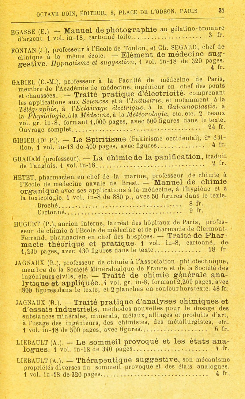 EGASSE (E.) - Manuel de photographie au gélalino-bromum d'argent. 1 vol. in-18, cartonné toile FONTAN (J ), professeur à l'Ecole de Toulon, et Ch. SEGARD, chef de clinique à la même école. - Elément de médecine sug- gestive. Hypnotisme et suggestion, 1 vol. in-18 de 320 pa^ges. GABIEL (C.-M.), professeur à la Faculté de médecine de Paris, membre de l'Académie de médecine, ingénieur en chef des ponts et chaussées. - Traité pratique d'electrioite, comprenant les applications aux Sciences et à Vlnduslrie, et notamment a la Téléqraphie, à VEclairage électrique, à la Galvanoplastie, a la Phiisi(>loqie, k\a. Médecine, h \& Météorologie, etc. etc. 2 beaux vol. gr. in-8, formant 1,000 pages, avec 600 figures dans le texte. Ouvrage complet GIBIER (D' P.). — Le Spiritisme (Falcirisme occidental), 2° édi- tion, 1 vol. in-lS de 400 pages, avec figures 4 fr.. GRAHAM (professeur). — La chimie de la panification, traduit .de l'anglais. 1 vol. in-18 ^ HETET, pharmacien en chef de la marine, professeur de chimie à l'Ecole de médecine navale de Brest. — Manuel de chimie organique avec ses applications à la médecine, à l'hygiène et à la toxicologie. 1 vol. in-8 de 880 p., avec 50 figures dans le texte. Broché •• • • 8 fr. Cartonné 9 fr. HUGUET (P.), ancien interne, lauréat des hôpitaux de Paris, profes- seur de chimie à l'Ecole de médecine et de pharmacie de Clermont- Ferrand, pharmacien en chef des hospices. — Traité de Phar- macie théorique et pratique. 1 vol, in-8, cartonné, de 1,230 pages, avec 430 figures dans le texte 18 fr. JAGNAUX (R.), professeur de chimie à l'Association philotechuique, membre de la Société Minéralogique de France et de la Société des ingénieurs civils, etc. — Traité de chimie générale ana- lytique et appliquée. 4 vol. gr. in-8, formant2,2ù0 pages, avec «00 figures dans le texte, et 2 planches en couleurhorstexte. 48 fr. JAGNAUX (R.). ~ Traité pratique d'analyses chimiques et d'essais industriels, méthodes nouvelles pour le dosage des substances minérales, minerais, métaux, alliages et produits d'art, à l'usage des ingénieurs, des chimistes, des métallurgistes, etc. 1 vol. in-18 de 500 pages, avec figures. 6 fr. LIEBAULT (A.). — Le sommeil provoqué et les états ana- logues. 1 vol. in-18 de 340 pages 4 fr. LIEBAULT (A.). — Thérapeutique suggestive, son mécanisme propriétés diverses du sommeil provoque et des états analogues. 1 vol. in-18 de 320 pages 4 fr.
