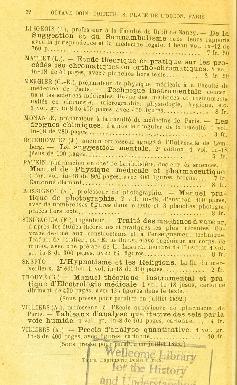 V' P^'j'fs eur à la FaciuUé de Droit de Nancy. - De la Suggestion et du Somnambulisme dans Teïrs rapno S avec ia jurisprudence el la médecine légale. 1 beau vol irM2 de ^ 7 fr. 50 MATHET (L.). - Etude théorique et pratique sur les pro- fn^?fdf/n?^'°^^^^'^^f^ °^ ortHo-ohrSmat'quis ,^oi. in-18 de 40 pages, avec ^ planches hors texte .. 2 fr. 60 MEBGIER (G.-E.). p/'éparateiir de physique médicale à la Faculté de médecine de Pans - Technique instrumentale concer! nant ies sciences médicales. Revue des mélliodes et iustrumenls usnes en .'chirurgie micrographie, physiologie, hygiène, etc. 1 vol. gr. in-8de 400 pages, avec 470 figures. 8 fr. MONANUK, prf^.parateur à la Faculté de médecine de Paris — Les drogues chimiques, d'après le droguier de la Faculté 1 vol in-18 de 280 pages ^ j^.' OCHOROWIGZ (J ), ancien professeur agrégé à l'Université de Lem- berg. — La suggestion mentale, 2« édition, i vol. in-i8 jcsus de £00 pages J5 fj. PATEIN, pharmacien en chef de Lariboisière, docteur ès sciences — Manuel de Physique médicale et pharmaceutique 1 fort vol. in-18 de 800 pages, i.vec 400 figures, broché. 7 fr Cartonné diamant ' ' g ROSSIGNOL (A.), professeur de photographie. — Manuel pra- tique de photographie. 2 vol. in-18, d'environ 300 pages, avec de nombreuses figures dans le texte et 3 planches phoio-^ta- phiées hors texte 8°fr. SINIGAGLIA (F.), ingénieur. — Traité des machines à vapeur, d'après les études théoriques et pratiques les plus récentes. Ou- vrage de: tiiié aux constructeurs et à l'enseignemeut technique. Traduit de l'italien, par E. de Billï, élève ingénieur au corps de miue.';^ avec une préface de H. LEAurÉ. membre de l'Institut. 1 vol. gr. in-8 de 300 pages, avec 64 figures 8 fr. SKEPTO — L'Hypnotisme et les Religions. La fin du mer- veilleux. 2° édition, 1 vol. in-18 de 300 pages 2 fr. TROUVÉ (G.). — Manuel théorique, instrumental et pra- tique d'Electrologie médicale 1 vol. in-18 jésus, cartonné diamant de 450 pages, avec 135 figures dans le texte. (Sous presse pour paraître en juillet 1892.) VILLIERS (A.), professeur à l'Ecole supérieure de pharmacie do l'.iris. — Tableaux d'analyse qualitative des sels parla voie humide. I vol. gr. in-8delOU pages, cartonné 4 fr. VILLIERS (A.) — Précis d'analyse quantitative. 1 vol. gr. in-8 de 400 pages, avo^^^gures, cartonne., 10 l'r. (Sous presse poûT pour pâraTtrBTni-:Hi+H©t-4^i^^ Imprimerie Deslis Trèreir'^'-'^ «1J ' ' fortin Hi-tory
