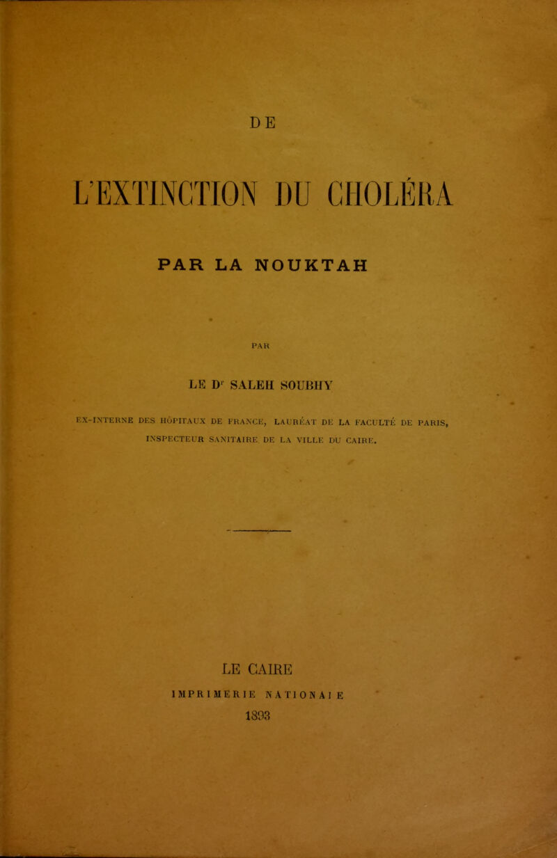 DE L'EXTINCTION DU CHOLÉRA PAR LA NOUKTAH PAR LE D'^ SALEH SOUBHY KX-INTl-RNE DES HÔPITAUX DE FRANCE, LAUREAT DE LA FACULTÉ DE PARIS, INSPECTEUR SANITAIRE DE LA VILLE DU CAIRE. LE CAIRE IMPRIMERIE NATIONAIE 1893