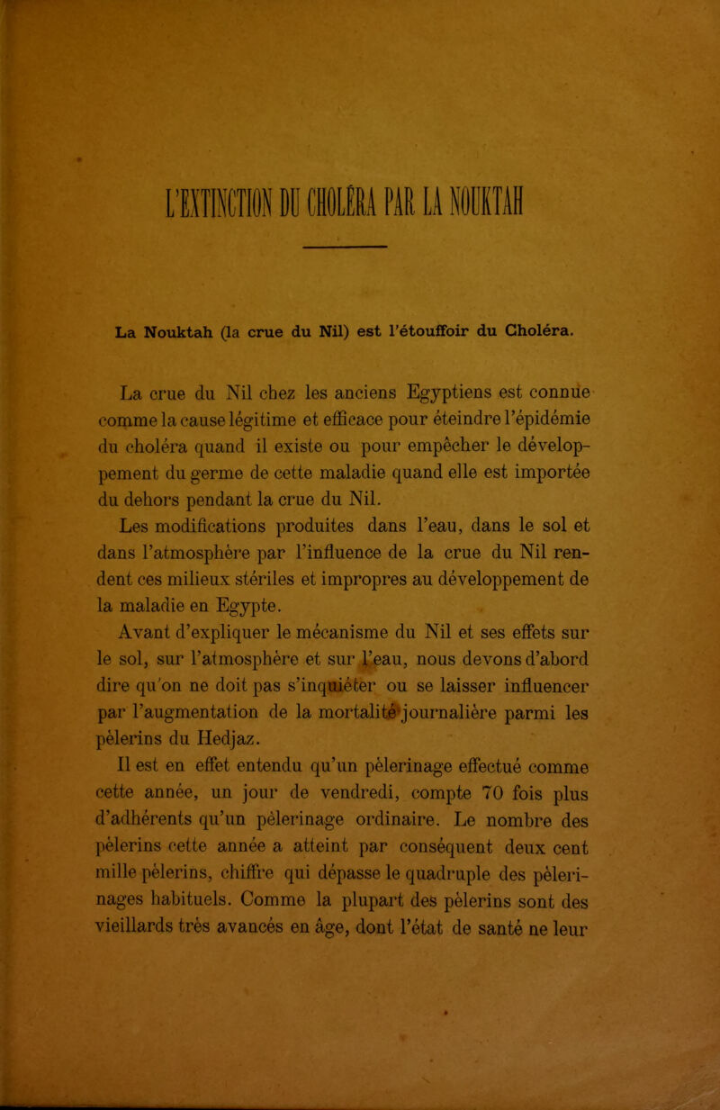 La Nouktah (la crue du Nil) est l'étouffoir du Choléra. La crue du Nil chez les anciens Egyptiens est connue comme la cause légitime et efficace pour éteindre l'épidémie du choléra quand il existe ou pour empêcher le dévelop- pement du germe de cette maladie quand elle est importée du dehors pendant la crue du Nil. Les modifications produites dans l'eau, dans le sol et dans l'atmosphère par l'influence de la crue du Nil ren- dent ces milieux stériles et impropres au développement de la maladie en Egypte. Avant d'expliquer le mécanisme du Nil et ses eflets sur le sol, sur l'atmosphère et sur l'eau, nous devons d'abord dire qu'on ne doit pas s'inquiéter ou se laisser influencer par l'augmentation de la mortalité*journalière parmi les pèlerins du Hedjaz. Il est en eflîet entendu qu'un pèlerinage effectué comme cette année, un jour de vendredi, compte 70 fois plus d'adhérents qu'un pèlerinage ordinaire. Le nombre des pèlerins cette année a atteint par conséquent deux cent mille pèlerins, chiffi'e qui dépasse le quadruple des pèleri- nages habituels. Comme la plupart des pèlerins sont des vieillards très avancés en âge, dont l'état de santé ne leur