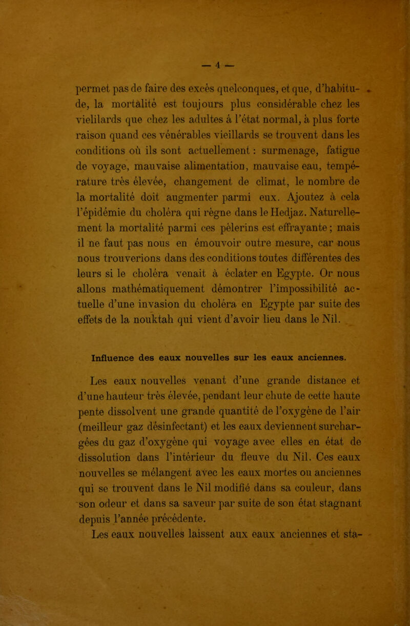 permet pas de faire des excès quelconques, et que, d'habitu- . de, la mortalité est toujours plus considérable chez les vielilards que chez les adultes à l'état normal, à plus forte raison quand ces vénérables vieillards se trouvent dans les conditions où ils sont actuellement : surmenage, fatigue de voyage, mauvaise alimentation, mauvaise eau, tempé- rature très élevée, changement de climat, le nombre de la mortalité doit augmenter parmi eux. Ajoutez à cela l'épidémie du choléra qui règne dans le Hedjaz. Naturelle- ment la mortalité parmi ces pèlerins est efFra3^ante ; mais il ne faut pas nous en émouvoir outre mesure, car nous nous trouverions dans des conditions toutes différentes des leurs si le choléra venait à éclater en Egypte. Or nous allons mathématiquement démontrer l'impossibilité ac- tuelle d'une invasion du choléra en Egypte par suite des effets de la nouktah qui vient d'avoir lieu dans le Nil. Influence des eaux nouvelles sur les eaux anciennes. Les eaux nouvelles venant d'une grande distance et d'une hauteur très élevée, pendant leur chute de cette haute pente dissolvent une grande quantité de l'oxygène de l'air (meilleur gaz désinfectant) et les eaux deviennent surchar- gées du gaz d'oxygène qui voyage avec elles en état de dissolution dans l'intérieur du fleuve du Nil. Ces eaux nouvelles se mélangent avec les eaux mortes ou anciennes qui se trouvent dans le Nil modifié dans sa couleur, dans son odeur et dans sa saveur par suite de son état stagnant depuis l'année précédente. Les eaux nouvelles laissent aux eaux anciennes et sta-