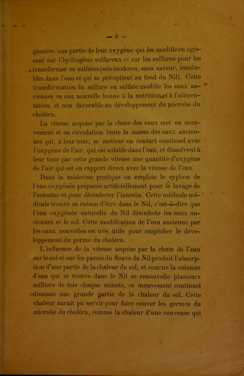 — 5 — gnantes une partie de leur oxygène qui les modifie en agis- sant sur l'hydrogène sulfureux et sur les sulfures pour les • transformer en sulfates (sels inodores, sans saveur, insolu- bles dans l'eau et qui se précipitent au fond du Nil). Cette transformation du sulfure en sulfate modifie les eaux an- ciennes en eau nouvelle bonne à la nutrition.et à l'alimen- tation, et non favorable au développement du microbe du choléra. La vitesse acquise par la chute des eaux met en mou- vement et en circulation toute la masse des eaux ancien- nes qui, à leur tour, se mettent en contact continuel avec l'oxj^gène de Tair, qui est soluble dans l'eau, et dissolvent à leur tour par cette grande vitesse une quantité d'oxygène de l'air qui est en rapport direct avec la vitesse de l'eau. Dans la médecine pratique on emploie le syphon de l'eau oxygénée préparée artificiellement pour le lavage de l'estomac et pour désinfecter l'intestin. Cette méthode mé- dicale trouve sa raison d'être dans le Nil, c'est-à-dire que l'eau oxygénée naturelle du Nil désinfecte les eaux an- ciennes et le sol. Cette modification de Teau ancienne par les eaux nouvelles est très utile pour empêcher le déve- loppement du germe du choléra. L'influence de la vitesse acquise par la chute de l'eau sur le sol et sur les parois du fleuve du Nil produit l'absorp- tion d'une partie de la chaleur du sol, et comme la colonne d'eau qui se trouve dans le Nil se renouvelle plusieurs milliers de fois chaque minute, ce mouvement continuel •diminue une grande partie de la chaleur du sol. Cette chaleur aurait pu servir pour faire couver les germes du microbe du choléra, comme la chaleur d'une couveuse qui