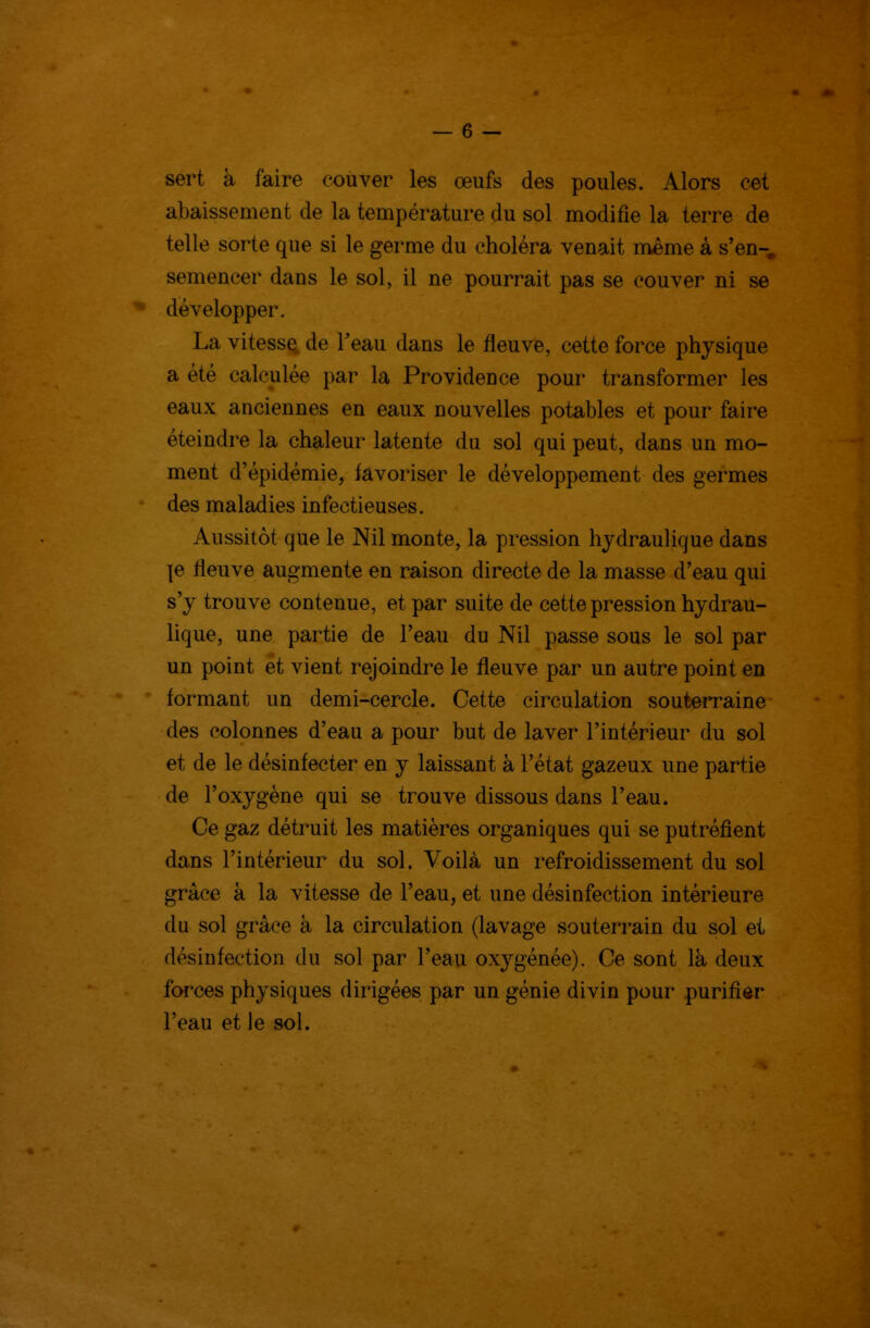 sert à faire couver les œufs des poules. Alors cet abaissement de la température du sol modifie la terre de telle sorte que si le germe du choléra venait même à s'en- semencer dans le sol, il ne pourrait pas se couver ni se développer. La vitesse de Teau dans le fleuve, cette force physique a été calculée par la Providence pour transformer les eaux anciennes en eaux nouvelles potables et pour faire éteindre la chaleur latente du sol qui peut, dans un mo- ment d'épidémie, favoriser le développement des germes des maladies infectieuses. Aussitôt que le Nil monte, la pression hydraulique dans \e fleuve augmente en raison directe de la masse d'eau qui s'y trouve contenue, et par suite de cette pression hydrau- lique, une partie de l'eau du Nil passe sous le sol par un point et vient rejoindre le fleuve par un autre point en formant un demi-cercle. Cette circulation souterraine des colonnes d'eau a pour but de laver l'intérieur du sol et de le désinfecter en y laissant à l'état gazeux une partie de l'oxygène qui se trouve dissous dans l'eau. Ce gaz détruit les matières organiques qui se putréfient dans l'intérieur du sol. Voilà un refroidissement du sol grâce à la vitesse de l'eau, et une désinfection intérieure du sol grâce à la circulation (lavage souterrain du sol et désinfection du sol par l'eau oxygénée). Ce sont là deux forces physiques dirigées par un génie divin pour purifier l'eau et le sol. 4