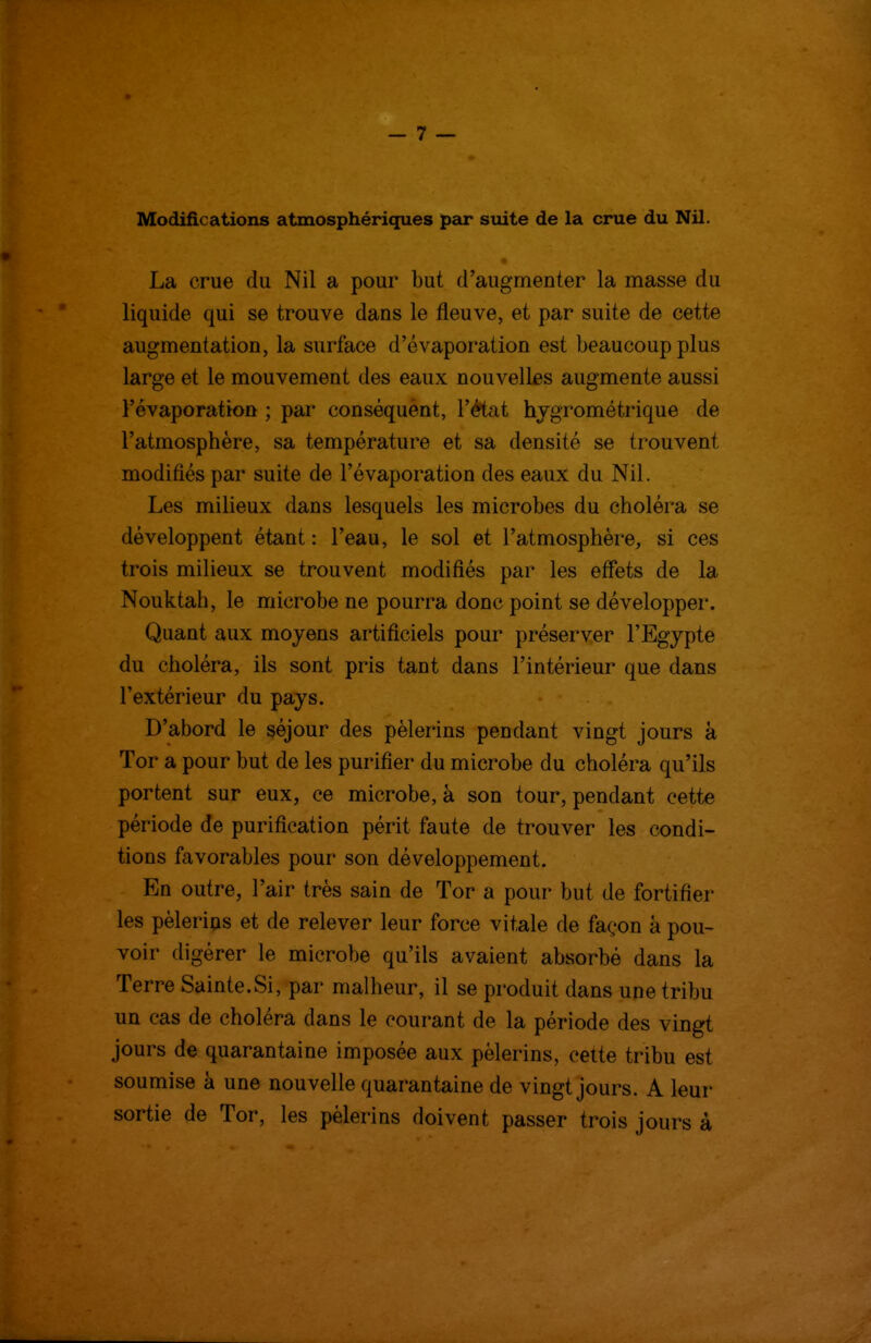 Modifications atmosphériques par suite de la crue du Nil. La crue du Nil a pour but d'augmenter la masse du liquide qui se trouve dans le fleuve, et par suite de cette augmentation, la surface d'évaporation est beaucoup plus large et le mouvement des eaux nouvelles augmente aussi l'évaporation ; par conséquent, l'état hygrométrique de l'atmosphère, sa température et sa densité se trouvent modifiés par suite de l'évaporation des eaux du Nil. Les milieux dans lesquels les microbes du choléra se développent étant : l'eau, le sol et l'atmosphère, si ces trois miUeux se trouvent modifiés par les effets de la Nouktah, le microbe ne pourra donc point se développer. Quant aux moyens artificiels pour préserver l'Egypte du choléra, ils sont pris tant dans l'intérieur que dans l'extérieur du pays. D'abord le séjour des pèlerins pendant vingt jours à Tor a pour but de les purifier du microbe du choléra qu'ils portent sur eux, ce microbe, à son tour, pendant cette période de purification périt faute de trouver les condi- tions favorables pour son développement. En outre, l'air très sain de Tor a pour but de fortifier les pèlerins et de relever leur force vitale de façon à pou- voir digérer le microbe qu'ils avaient absorbé dans la Terre Sainte.Si, par malheur, il se produit dans une tribu un cas de choléra dans le courant de la période des vingt jours de quarantaine imposée aux pèlerins, cette tribu est soumise à une nouvelle quarantaine de vingt jours. A leur sortie de Tor, les pèlerins doivent passer trois jours à