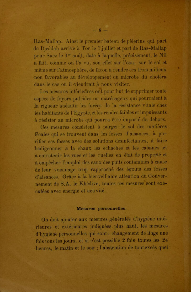 Ras-Mallap. Ainsi le premier bateau de pèlerins qui part de Djeddah arrive à Tor le 7 juillet et part de Ras-Mallap pour Suez le P* aoû^t, date à laquelle, précisément, le Nil a fait, comme on l'a vu, son effet sur l'eau, sur le sol et même sur l'atmosplière, de façon à rendre ces trois milieux non favorables au développement du microbe du elioléra dans le cas où il -viendrait à nous visiter. Les mesures intérieures ont pour but de supprimer toute espèce de foyers putrides ou marécageux qui pourraient à la rio'ueur anéantir les forces de la résistance vitale chez les habitants de l'Egypte, et les rendre fail)les et impuissants à résister au microbe qui pourra être importé du dehors. Ces mesures consistent à purger le sol des matières fécales qui se trouvent dans les fosses d'aisances, à pu- rifier ces fosses avec des solutions désinfectantes, à faire badigeonner à la chaux les échaches et les cabanes et à entretenir les rues et les ruelles en état de propreté et à empêcher l'emploi des eaux des puits contaminés à cause de leur voisinage trop rapproché des égouts des fosses d'aisances. Grâce à la bienveillante attention du Gouver- nement de S.A. le Khédive, toutes ces mesures sont exé- cutées avec énergie et activité. Mesures personnelles. On doit ajouter aux mesures générales d'hygiène inté- rieures et extérieures indiquées plus haut, les mesures d'hygiène personnelles qui sont : changement de linge une fois tous les jours, et si c'est possible 2 fois toutes les 24 heures, le matin et le soir ; l'abstention de tout excès quel