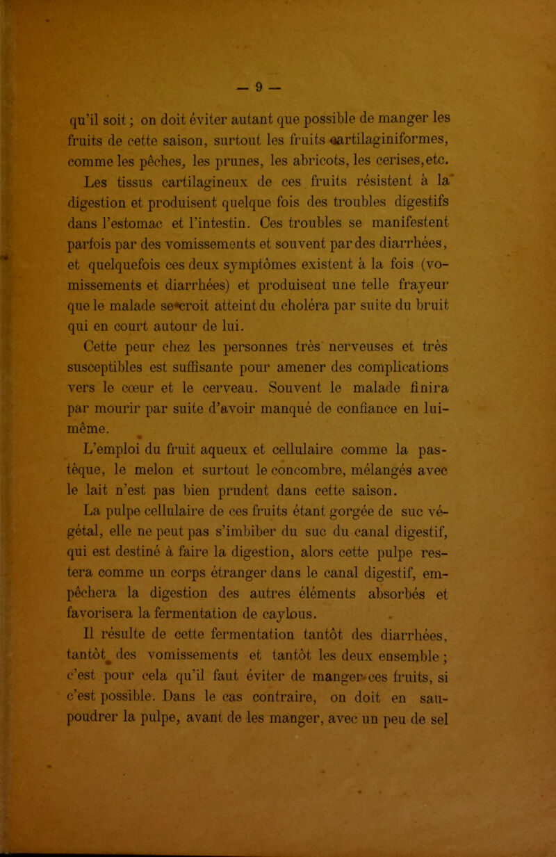 qu'il soit ; on doit éviter autant que possible de manger les fruits de cette saison, surtout les fruits ^rtilaginiformes, comme les pêches, les prunes, les abricots, les cerises,etc. Les tissus cartilagineux de ces fruits résistent à la* digestion et produisent quelque fois des troubles digestifs dans l'estomac et l'intestin. Ces troubles se manifestent parfois par des vomissements et souvent par des diarrhées, et quelquefois ces deux symptômes existent à la fois (vo- missements et diarrhées) et produisent une telle frayeur que le malade se«croit atteint du choléra par suite du bruit qui en court autour de lui. Cette peur chez les personnes très nerveuses et très susceptibles est suffisante pour amener des complicatious vers le coeur et le cerveau. Souvent le malade finira par mourir par suite d'avoir manqué de confiance en lui- même. L'emploi du fruit aqueux et cellulaire comme la pas- tèque, le melon et surtout le concombre, mélangés avec le lait n'est pas bien prudent dans cette saison. La pulpe cellulaire de ces fruits étant gorgée de suc vé- gétal, elle ne peut pas s'imbiber du suc du canal digestif, qui est destiné à faire la digestion, alors cette pulpe res- tera comme un corps étranger dans le canal digestif, em- pêchera la digestion des autres éléments absorbés et favorisera la fermentation de caylous. Il résulte de cette fermentation tantôt des diarrhées, tantôt^ des vomissements et tantôt les deux ensemble ; c'est pour cela qu'il faut éviter de manger* ces fruits, si c'est possible. Dans le cas contraire, on doit en sau- poudrer la pulpe, avant de les manger, avec un peu de sel