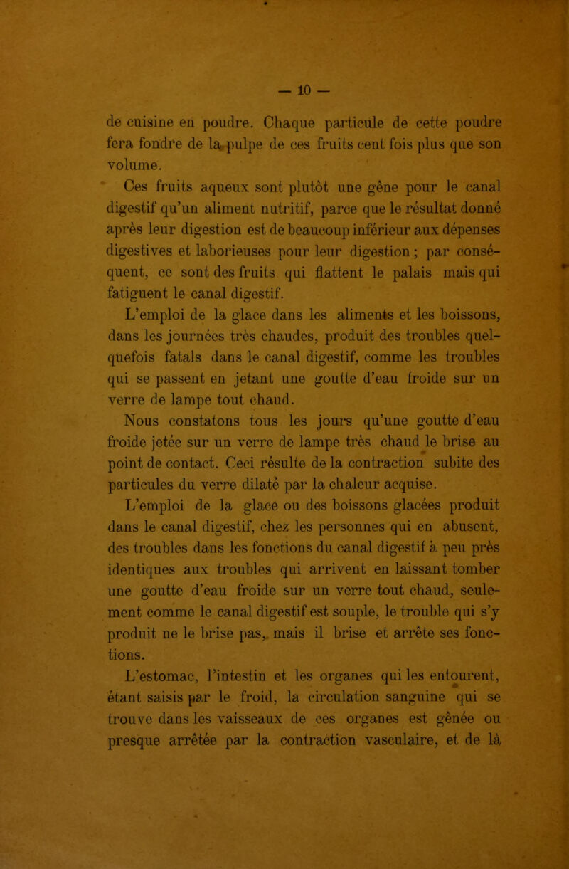 — io- de cuisine en poudre. Chaque particule de cette poudre fera fondre de la pulpe de ces fruits cent fois plus que son volume. Ces fruits aqueux sont plutôt une gêne pour le canal digestif qu'un aliment nutritif, parce que le résultat donné après leur digestion est de beaucoup inférieur aux dépenses digestives et laborieuses pour leur digestion ; par consé- quent, ce sont des fruits qui flattent le palais mais qui fatiguent le canal digestif. L'emploi de la glace dans les alimenis et les boissons, dans les journées très chaudes, produit des troubles quel- quefois fatals dans le canal digestif, comme les troubles qui se passent en jetant une goutte d'eau froide sur un verre de lampe tout chaud. Nous constatons tous les jours qu'une goutte d'eau froide jetée sur un verre de lampe très chaud le brise au point de contact. Ceci résulte de la contraction subite des particules du verre dilaté par la chaleur acquise. L'emploi de la glace ou des boissons glacées produit dans le canal digestif, chez les personnes qui en abusent, des troubles dans les fonctions du canal digestif à peu près identiques aux troubles qui arrivent en laissant tomber une goutte d'eau froide sur un verre tout chaud, seule- ment comme le canal digestif est souple, le trouble qui s'y produit ne le brise pas, mais il brise et arrête ses fonc- tions. L'estomac, l'intestin et les organes qui les entourent, étant saisis par le froid, la circulation sanguine qui se trouve dans les vaisseaux de ces organes est gênée ou presque arrêtée par la contraction vasculaire, et de là