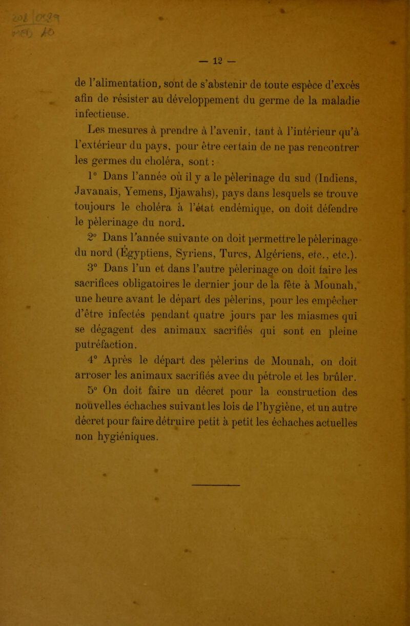 de l'alimentatioD, sont de s'abstenir de toute espèce d'excès afin de résister au développement du germe de la maladie infectieuse. Les mesures à prendre à l'avenir, tant à l'intérieur qu'à l'extérieur du pays, pour être certain de ne pas rencontrer les germes du choléra, sont : 1° Dans l'année où il y a le pèlerinage du sud (Indiens, Javanais, Yemens, Djawalis), pays dans lesquels se trouve toujours le choléra à l'état endémique, on doit défendre le pèlerinage du nord. 2° Dans Tannée suivante on doit permettre le pèlerir]âge du nord (Égyptiens, Syriens, Turcs, Algériens, etc., etc.). 3* Dans l'un et dans l'autre pèlerinage on doit faire les sacrifices obligatoires le dernier jour de la fête à Mounah, une heure avant le départ des pèlerins, pour les empêcher d'être infectés pendant quatre jours par les miasmes qui se dégagent des animaux sacrifiés qui sont en pleine putréfaction. 4^* Après le départ des pèlerins de Mounah, on doit arroser les animaux sacrifiés avec du pétrole et les brûler. 5° On doit faire un déci^et pour la construction des nouvelles échaches suivant les lois de l'hygiène, et un autre décr^et pour faire détruire petit à petit les échaches actuelles non hygiéniques.