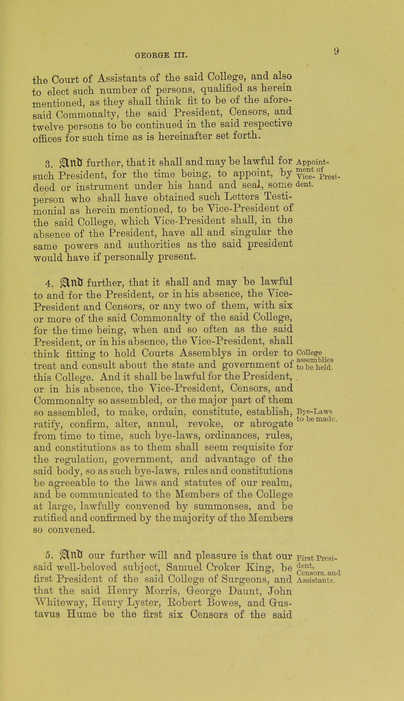 the Court of Assistants of the said College, and also to elect such number of persons, qualified as herein mentioned, as they shall think fit to be of the afore- said Commonalty, the said President, Censors, and twelve persons to be continued in the said respective offices for such time as is hereinafter set forth. 3. ^nlJ further, that it shall and may be lawful for Appoint- such President, for the time being, to appoint, by vicf-Presi- deed or instrument under his hand and seal, some dent, person who shall have obtained such Letters Testi- monial as herein mentioned, to be Yice-President of the said College, which Vice-President shall, in the absence of the President, have all and singular the same powers and authorities as the said president would have if personally present. 4. ^nlJ further, that it shall and may be lawful to and for the President, or in his absence, the Yice- President and Censors, or any two of them, with six or more of the said Commonalty of the said College, for the time being, when and so often as the said President, or in his absence, the Vice-President, shall think fitting to hold Courts Assemblys in order to CoUege treat and consult about the state and government of to bTheid^ this College. And it shall be lawful for the President, . or in his absence, the Vice-President, Censors, and Commonalty so assembled, or the major part of them so assembled, to make, ordain, constitute, establish, Bye-Laws ratify, confirm, alter, annul, revoke, or abrogate ° s™'^'''- from time to time, such bye-laws, ordinances, rules, and constitutions as to them shall seem requisite for the regulation, government, and advantage of the said body, so as such bye-laws, rules and constitutions be agreeable to the laws and statutes of our realm, and be communicated to the Members of the College at large, lawfully convened by summonses, and be ratified and confirmed by the majority of the Members 80 convened. 5. ^niJ our further will and pleasure is that our First Presi- said well-beloved subject, Samuel Croker King, be censors and first President of the said College of Surgeons, and Assistants, that the said Henry Morris, George Daunt, John VVhiteway, Henry Lyster, Eobert Bowes, and Gus- tavus Hume be the first six Censors of the said