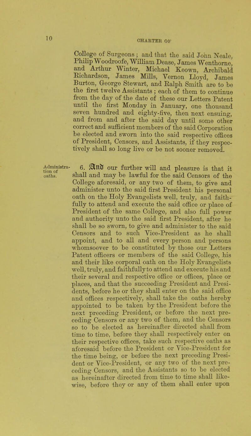 CHARTER OF College of Surgeons ; and that the said John Neale, Philip Woodroofe, William Dease, James Wenthorae, and Arthur Winter, Michael Keown, Archibald Eichardson, James Mills, Vernon Lloyd, James Burton, George Stewart, and Ealph Smith are to be the first twelve Assistants ; each of them to continue from the day of the date of these our Letters Patent until the first Monday in January, one thousand seven hundred and eighty-five, then next ensuing, and from and after the said day until some other correct and sufficient members of the said Corporation be elected and sworn into the said respective offices of President, Censors, and Assistants, if they respec- tively shall so long live or be not sooner removed. ^^•^stra- 6. ^ntf our further will and pleasure is that it oaths. shall and may be lawful for the said Censors of the College aforesaid, or any two of them, to give and administer unto the said first President his personal oath on the Holy Evangelists well, truly, and faith- fully to attend and execute the said office or place of President of the same College, and also full power and authority unto the said first President, after he shall be so sworn, to give and administer to the said Censors and to such Vice-President as he shall appoint, and to all and every person and persons whomsoever to be constituted by those our Letters Patent officers or members of the said College, his and their like corporal oath on the Holy Evangelists well, truly, and faithfully to attend and execute his and their several and respective office or offices, place or places, and that the succeeding President and Presi- dents, before he or they shall enter on the said office and offices respectively, shall take the oaths hereby appointed to be taken by the President before the next preceding President, or before the next pre- ceding Censors or any two of them, and the Censors so to be elected as hereinafter directed shall from time to time, before they shall respectively enter on their respective offices, take such respective oaths as aforesaid before the President or Vice-President for the time being, or before the next preceding Presi- dent or Vice-President, or any two of the next pre- ceding Censors, and the Assistants so to be elected as hereinafter directed from time to time shall like- wise, before they or any of them shall enter upon