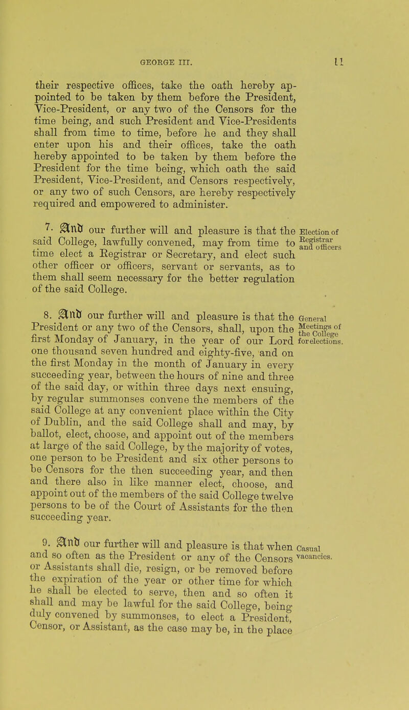 their respective offices, take the oath hereby ap- pointed to be taken by them before the President, Vice-President, or any two of the Censors for the time being, and such President and Vice-Presidents shall from time to time, before he and they shall enter upon his and their offices, take the oath hereby appointed to be taken by them before the President for the time being, which oath the said President, Vice-President, and Censors respectively, or any two of such Censors, are hereby respectively required and empowered to administer. 7- ^tllJ our further will and pleasure is that the Election of said College, lawfully convened, may from time to Jn?o*fflcers time elect a Eegistrar or Secretary, and elect such other officer or officers, servant or servants, as to them shall seem necessary for the better regulation of the said College. our further will and pleasure is that the General President or any two of the Censors, shall, upon the first Monday of January, in the year of our Lord foreie°ctfons. one thousand seven hundred and eighty-five, and on the first Monday in the month of January in every succeeding year, between the hours of nine and three of the said day, or within three days next ensuing, by regular summonses convene the members of the said College at any convenient place within the City of Dublin, and the said College shall and may, by ballot, elect, choose, and appoint out of the members at large of the said College, by the majority of votes, one person to be President and six other persons to be Censors for the then succeeding year, and then and there also in like manner elect, choose, and appoint out of the members of the said College twelve persons to be of the Court of Assistants for the then succeeding year. 9. ^ntl our further will and pleasure is that when Casual and so often as the President or any of the Censors vacancies, or Assistants shall die, resign, or be removed before the expiration of the year or other time for which he shall be elected to serve, then and so often it shall and may be lawful for the said College, being duly convened by summonses, to elect a President, Censor, or Assistant, as the case may be, in the place
