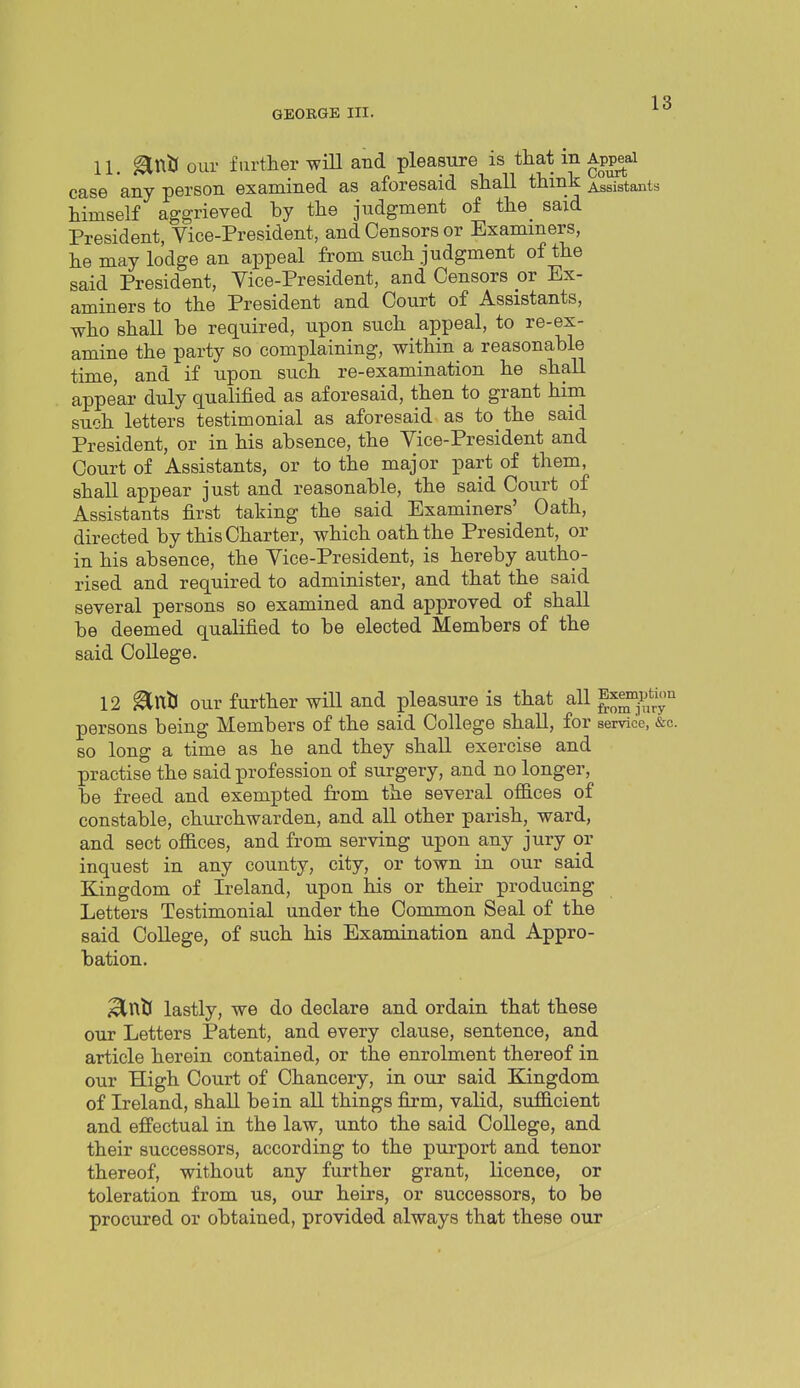 11. ^niJ our furtlier will and pleasure is that in Ap^ai case any person examined as aforesaid shall think Assistants himself aggrieved by the judgment of the said President, Vice-President, and Censors or Exammers, he may lodge an appeal from such judgment of the said President, Vice-President, and Censors or Ex- aminers to the President and Court of Assistants, who shall be required, upon such appeal, to re-ex- amine the party so complaining, within a reasonable time, and if upon such re-examination he shall appear duly qualified as aforesaid, then to grant him such letters testimonial as aforesaid as to the said President, or in his absence, the Vice-President and Court of Assistants, or to the major part of them, shall appear just and reasonable, the said Court of Assistants first taking the said Examiners' Oath, directed by this Charter, which oath the President, or in his absence, the Vice-President, is hereby autho- rised and required to administer, and that the said several persons so examined and approved of shall be deemed qualified to be elected Members of the said College. 12 ^nU our further will and pleasure is that all l^^^^l^ persons being Members of the said College shall, for service, &c. so long a time as he and they shall exercise and practise the said profession of surgery, and no longer, be freed and exempted fr'om the several offices of constable, churchwarden, and all other parish, ward, and sect offices, and from serving upon any jury or inquest in any county, city, or town in our said Kingdom of Ireland, upon his or their producing Letters Testimonial under the Common Seal of the said College, of such his Examination and Appro- bation. ^nt( lastly, we do declare and ordain that these our Letters Patent, and every clause, sentence, and article herein contained, or the enrolment thereof in our High Court of Chancery, in our said Kingdom of Ireland, shall be in all things firm, valid, sufficient and effectual in the law, unto the said College, and their successors, according to the purport and tenor thereof, without any further grant, licence, or toleration from us, our heirs, or successors, to be procured or obtained, provided always that these our