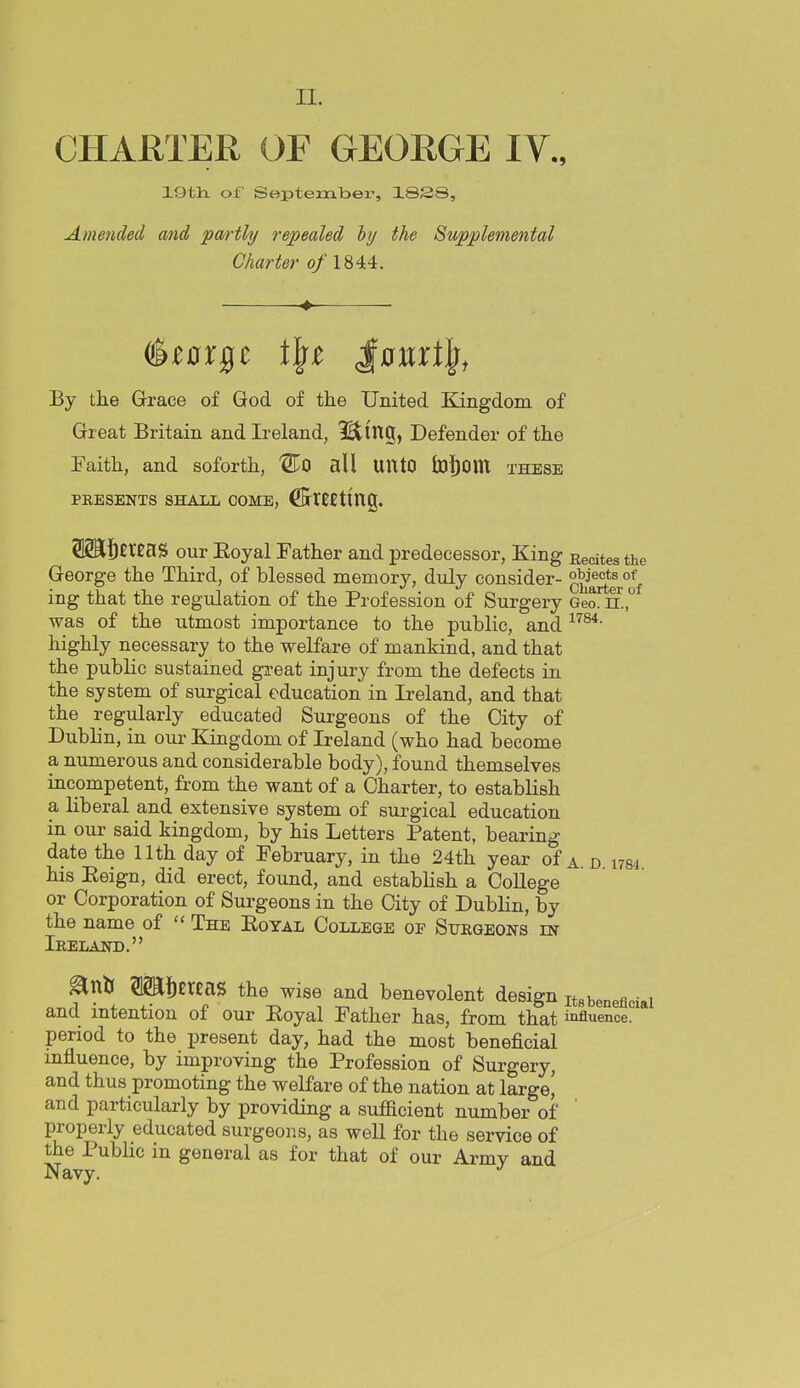 CHARTER OF GEORGE IV., 19th. of SeptemTDer, 18S8, Amended and 'pmthj repealed hy the Supplemental Charter o/1844. By the Grace of God of the United Kingdom of Great Britain and Ireland, IBting, Defender of the Faith, and soforth, 'STo all UntO tuj^om these PRESENTS SHALL COME, ^KtCEting. S2il]bEr£aS our Eoyal Father and predecessor, King Recites the George the Third, of blessed memory, duly consider- ^q^^^I^ ing that the regulation of the Profession of Surgery Geo. n., was of the utmost importance to the public, and highly necessary to the welfare of mankind, and that the public sustained great injury from the defects in the system of surgical education in Ireland, and that the regularly educated Surgeons of the City of Dublin, in om- Kingdom of Ireland (who had become a numerous and considerable body), found themselves incompetent, from the want of a Charter, to establish a liberal and extensive system of surgical education in our said kingdom, by his Letters Patent, bearing date the 11th day of February, in the 24th year of a d 1784 his Eeign, did erect, found, and establish a CoUege or Corporation of Surgeons in the City of Dublin, by the name of  The Eoyal College of Surgeons in Ireland. ^nK TOneaS the wise and benevolent design „3beneflciai and mtentiou of our Eoyal Father has, from that iafluenoe. period to the present day, had the most beneficial influence, by improving the Profession of Surgery, and thus promoting the welfare of the nation at large^ and particularly by providing a sufficient number of properly educated surgeons, as well for the service of the Public in general as for that of our Armv and Navy.