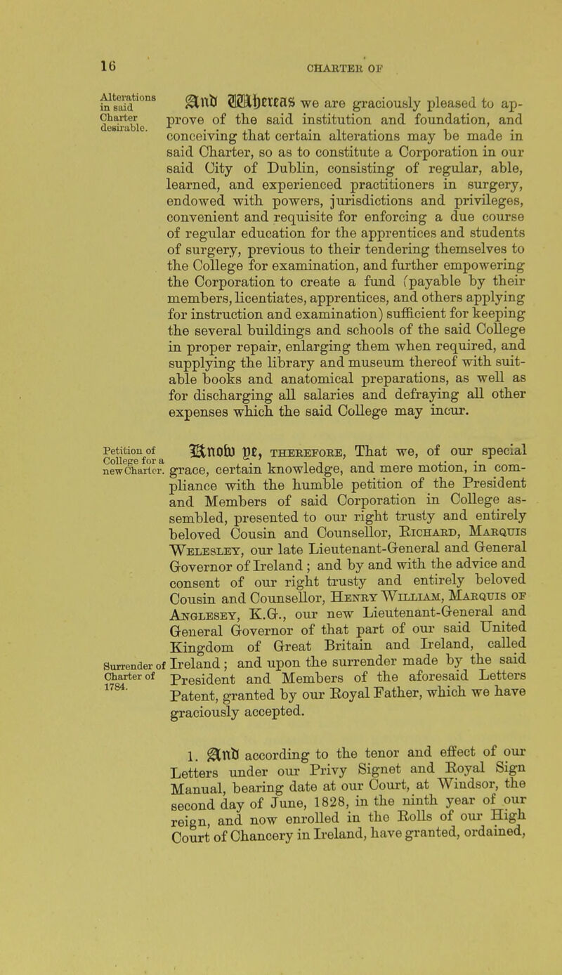 iterations g^j^^ SSaijEtEaS we are graciously pleased to ap- Charter prove of the Said institution and foundation, and conceiving that certain alterations may be made in said Charter, so as to constitute a Corporation in our said City of Dublin, consisting of regular, able, learned, and experienced practitioners in surgery, endowed with powers, jurisdictions and privileges, convenient and requisite for enforcing a due course of regular education for the apprentices and students of surgery, previous to their tendering themselves to the College for examination, and further empowering the Corporation to create a fund Cpayable by their members, licentiates, apprentices, and others applying for instruction and examination) sufficient for keeping the several buildings and schools of the said College in proper repair, enlarging them when required, and supplying the library and museum thereof with suit- able books and anatomical preparations, as well as for discharging all salaries and defraying all other expenses which the said College may incur. Petition^of ^ IStnofcO pE, THEREFOEE, That we, of our special newWhartci\ grace, certain knowledge, and mere motion, in com- pliance with the humble petition of the President and Members of said Corporation in College as- sembled, presented to our right trusty and entirely beloved Cousin and Counsellor, Eichard, Marquis Weleslet, our late Lieutenant-Greneral and Greneral Governor of Ireland ; and by and with the advice and consent of our right trusty and entirely beloved Cousin and Counsellor, Henry William, Marquis of Ajjjglesey, K.Q-., our new Lieutenant-Greneral and General Governor of that part of our said United Kingdom of Great Britain and Ireland, called Surrender of Ireland; and upon the surrender made by the said Charter of President and Members of the aforesaid Letters Patent, granted by our Eoyal Father, which we have graciously accepted. 1. ^tXlt according to the tenor and effect of our Letters under our Privy Signet and Eoyal Sign Manual, bearing date at our Court, at Windsor, the second day of June, 1828, in the ninth year of our reign, and now enrolled in the Eolls of oui- High Court of Chancery in Ireland, have granted, ordained,