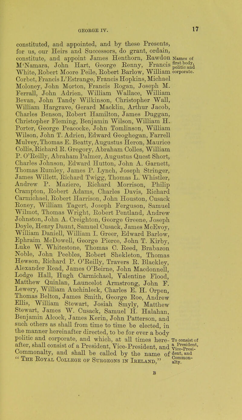 constituted, and appointed, and by these Presents, for us, our Heirs and Successors, do grant, ordain, constitute, and appoint James Henthorn, Eawdon Names of M'Namara, Jolin Hart, George Eenny, Francis j^^^^^^^^y^ White, Eobert Moore Peile, Eobert Barlow, William corporate. Corbet, Prancis L'Estrange, Francis Hopkins, Michael Moloney, John Morton, Francis Eogan, Joseph M. Ferrall, John Adrien, William Wallace, William Bevan, John Tandy Wilkinson, Christopher Wall, William Hargrave, Gerard Macklin, Axthur Jacob, Chai-les Benson, Eobert Hamilton, James Duggan, Christopher Fleming, Benjamin Wilson, William H. Porter, George Peacocke, John Tomlinson, William Wilson, John T. Adrien, Edward Geoghegan, Farrell Mulvey, Thomas E. Beatty, Augustus Heron, Maurice Collis, Eichard E. Gregory, Abraham CoUes, William P. O'Eeilly, Abraham Palmer, Augustus Quest Short, Charles Johnson, Edward Hutton, John A. Garnett, Thomas Eumley, James P. Lynch, Joseph Stringer, James Willett, Eichard Twigg, Thomas L. Whistler, Andrew P. Maziere, Eichard Morrison, Philip Crampton, Eobert Adams, Charles Davis, Eichard Carmichael, Eobert Harrison, John Houston, Cusack Eoney, William Tagert, Joseph Ferguson, Samuel Wilmot, Thomas Wright, Eobert Pentland, Andrew Johnston, John A. Creighton, George Greene, Joseph Doyle, Henry Daunt, Samuel Cusack, James McEvoy, William Daniell, William I. Greer, Edward Barlow, Ephraim McDowell, George Pierce, John T. Kirby, Luke W. Whitestone, Thomas C. Eeed, Brabazon Noble, John Peebles, Eobert Shekleton, Thomas Hewson, Eichard P. O'Eeilly, Travers E. Blaekley, Alexander Eead, James O'Beirne, John Macdonnell, Lodge Hall, Hugh Carmichael, Valentine Flood, Matthew Quinlan, Launcelot Armstrong, John F. Lewery, William Auchinleck, Charles E. H. Orpen, Thomas Belton, James Smith, George Eoe, Andrew Ellis, William Stewart, Josiah Smyly, Matthew Stewart, James W. Cusack, Samuel H. Halahan, Benjamin Alcock, James Kerin, John Patterson, and such others as shall from time to time be elected, in the manner hereinafter directed, to be for ever a body politic and corporate, and which, at all times here-To consist of after, shaU consist of a President, Vice-President, and viS-Prtsi^*' Commonalty, and shall be called by the name of ^ent.and  The Eoyal College of Surgeons in Ireland, aity°'°' B