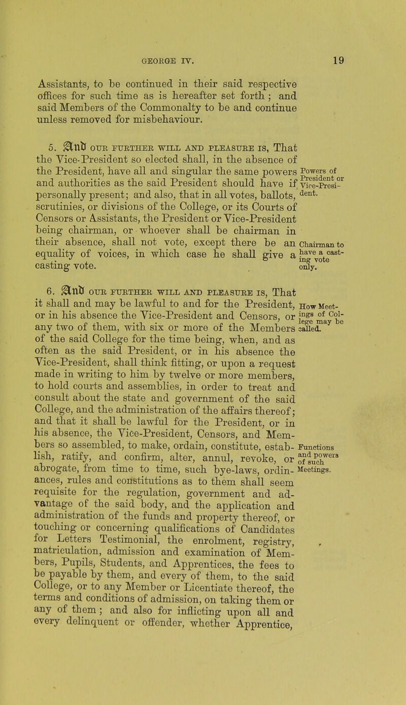 Assistants, to be continued in their said respective offices for such time as is hereafter set forth ; and said Members of the Commonalty to be and continue unless removed for misbehaviour. 5. ^XliS OTTR rURTHEE, WILL AND PLEASURE IS, That the Vice-President so elected shall, in the absence of the President, have all and singular the same powers Powers of and authorities as the said President should have if vioe-i^esi-^ personally present; and also, that in all votes, ballots, scrutinies, or divisions of the College, or its Courts of Censors or Assistants, the President or Vice-President being chairman, or whoever shall be chairman in their absence, shall not vote, except there be an chairman to equality of voices, in which case he shall give a yote*^*' casting vote. OTdyl ^ 6. ^nJj OXJR rUETHER WILL AND PLEASURE IS, That it shall and may be lawful to and for the President, How Meet- or in his absence the Vice-President and Censors, or ma^be any two of them, with six or more of the Members caUei ^ of the said College for the time being, when, and as often as the said President, or in his absence the Vice-President, shall think fitting, or upon a request made in writing to him by twelve or more members, to hold courts and assemblies, in order to treat and consult about the state and government of the said College, and the administration of the affairs thereof; and that it shall be lawful for the President, or in his absence, the Vice-President, Censors, and Mem- bers so assembled, to make, ordain, constitute, estab- Functions lish, ratify, and confirm, alter, annul, revoke, or ^sucr'* abrogate, from time to time, such bye-laws, ordin- Meetings, ances, rules and constitutions as to them shall seem requisite for the regulation, government and ad- vantage of the said body, and the application and administration of the funds and property thereof, or touching or concerning qualifications of Candidates for Letters Testimonial, the enrolment, registry, matriculation, admission and examination of Mem- bers, Pupils, Students, and Apprentices, the fees to be payable by them, and every of them, to the said College, or to any Member or Licentiate thereof, the terms and conditions of admission, on taking them or any of them ; and also for inflicting upon all and every delinquent or offender, whether Apprentice,