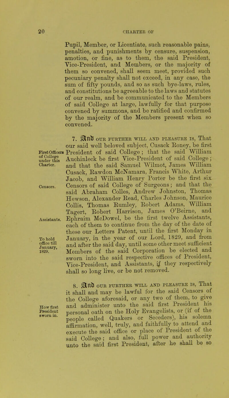 Pupil, Member, or Licentiate, such reasonable pains, penalties, and punishments hj censure, suspension, amotion, or i&ne, as to them, the said President, Vice-President, and Members, or the majority of them so convened, shall seem meet, provided such pecuniary penalty shall not exceed, in any case, the sum of fifty pounds, and so as such bye-laws, rules, and constitutions be agreeable to the laws and statutes of our realm, and be communicated to the Members of said College at large, lawfully for that purpose convened by summons, and be ratified and confirmed by the majority of the Members present when so convened. First Oflacere of College under this Charter. Censors. Assistants. To hold office till January, 1829. How first President sworn in. 7. ^Xdi OTJR FURTHER WILL AND PLEASTTRE IS, That our said well beloved subject, Cusack Eoney, be first President of said College ; that the said William Auchinleck be first Vice-President of said College; and that the said Samuel Wilmot, James William Cusack, Eawdon McNamara, Francis White, Arthur Jacob, and William Henry Porter be the first six Censors of said College of Surgeons; and that the said Abraham Colles, Andrew Johnston, Thomas Hewson, Alexander Eead, Charles Johnson, Maurice Collis, Thomas Eumley, Eobert Adams, William Tagert, Bobert Harrison, James O'Beirne, and Ephraim McDowel, be the first twelve Assistants, each of them to continue from the day of the date of these our Letters Patent, until the first Monday in January, in the year of our Lord, 1829, and fi-om and after the said day, until some other meet suficient Members of the said Corporation be elected and sworn into the said respective offices of President, Vice-President, and Assistants, if they respectively shall so long live, or be not removed. 8. ^nll OTJR FURTHER WILL AND PLEASURE IS, That it shall and may be lawful for the said Censors of the College aforesaid, or any two of them, to give and administer unto the said first President his personal oath on the Holy Evangelists, or (if of the people called Quakers or Seceders), his solemn affirmation, well, truly, and faithfully to attend and execute the said office or place of President of the said College; and also, full power and authority unto the said first President, after he shaU be so