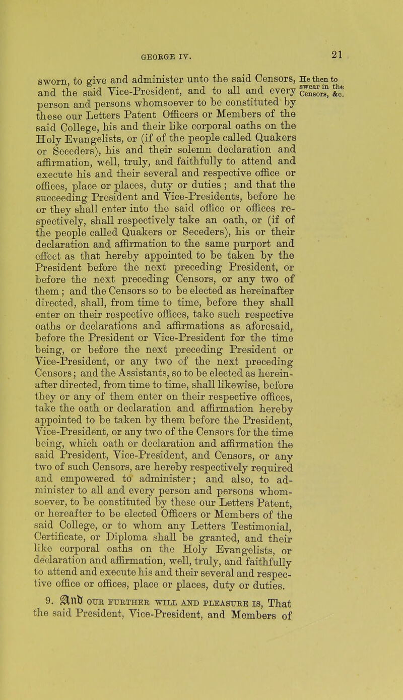 sworn, to give and administer unto the said Censors, He then to and the said Vice-President, and to aU and every cl^l^, &c. person and persons whomsoever to he constituted by these our Letters Patent OfiB.cer8 or Members of the said College, his and their like corporal oaths on the Holy Evangelists, or (if of the people called Quakers or Seceders), his and their solemn declaration and affirmation, well, truly, and faithfully to attend and execute his and their several and respective office or offices, place or places, duty or duties ; and that the succeeding President and Vice-Presidents, before he or they shall enter into the said office or offices re- spectively, shall respectively take an oath, or (if of the people called Quakers or Seceders), his or their declaration and affirmation to the same purport and effect as that hereby appointed to be taken by the President before the next preceding President, or before the next preceding Censors, or any two of them; and the Censors so to be elected as hereinafter directed, shall, from time to time, before they shall enter on their respective offices, take such respective oaths or declarations and affirmations as aforesaid, before the President or Vice-President for the time being, or before the next preceding President or Vice-President, or any two of the next preceding Censors; and the Assistants, so to be elected as herein- after directed, from time to time, shall likewise, before they or any of them enter on their respective offices, take the oath or declaration and affirmation hereby appointed to be taken by them before the President, Vice-President, or any two of the Censors for the time being, which oath or declaration and affirmation the said President, Vice-President, and Censors, or any two of such Censors, are hereby respectively required and empowered to administer; and also, to ad- minister to all and every person and persons whom- soever, to be constituted by these our Letters Patent, or hereafter to be elected Officers or Members of the said College, or to whom any Letters Testimonial, Certificate, or Diploma shall be granted, and their like corporal oaths on the Holy Evangelists, or declaration and affirmation, well, truly, and faithfully to attend and execute his and their several and respec- tive office or offices, place or places, duty or duties. 9, ^Wti OTTR FURTHER WILL ANB PLEASURE IS, That the said President, Vice-President, and Members of