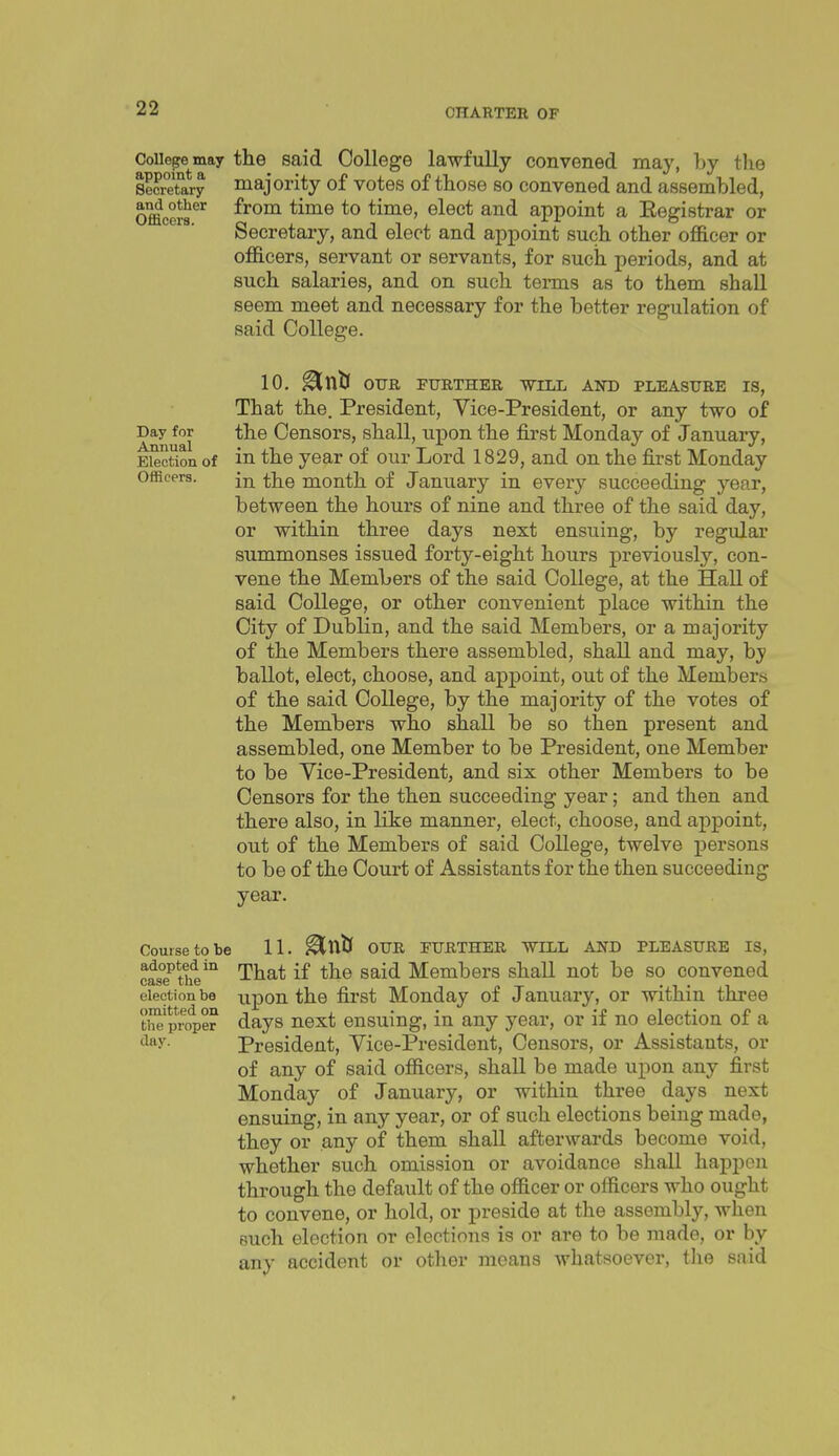 College may the said College lawfully convened may, by tlie SecrTary majority of votes of those so convened and assembled, Offlcers^'^ from time to time, elect and appoint a Eegistrar or Secretary, and elect and appoint such other officer or officers, servant or servants, for such periods, and at such salaries, and on such terms as to them shall seem meet and necessary for the better regulation of said College. 10. ^tllj OUR FURTHER -WILL AND PLEASURE IS, That the. President, Vice-President, or any two of Day for the Censors, shall, upon the first Monday of January, Election of in the year of our Lord 1829, and on the first Monday Officers. tjj^g month of January in every succeeding year, between the hours of nine and three of the said day, or within three days next ensuing, by regular summonses issued forty-eight hours previously, con- vene the Members of the said College, at the Hall of said College, or other convenient place within the City of Dublin, and the said Members, or a majority of the Members there assembled, shall and may, by ballot, elect, choose, and appoint, out of the Members of the said College, by the majority of the votes of the Members who shall be so then present and assembled, one Member to be President, one Member to be Vice-President, and six other Members to be Censors for the then succeeding year; and then and there also, in like manner, elect, choose, and appoint, out of the Members of said College, twelve persons to be of the Court of Assistants for the then succeeding year. Course to be 11. ^X\tS OUR FURTHER WILL AND PLEASURE IS, casTthV'^ That if the said Members shall not be so convened election be upon the first Monday of January, or within three th^^Iroper days next ensuing, in any year, or if no election of a (lay. President, Vice-President, Censors, or Assistants, or of any of said officers, shall be made upon any first Monday of January, or within three days next ensuing, in any year, or of such elections being made, they or any of them shall afterwards become void, whether such omission or avoidance shall happen through the default of the officer or officers who ought to convene, or hold, or preside at the assembly, when Ruch election or elections is or are to be made, or by any accident or other means whatsoever, the said