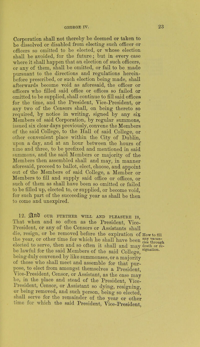 Corporation shall not thereby be deemed or taken to be dissolved or disabled from electing such officer or officers so omitted to be elected, or whose election shall be avoided, for the future; but in every case where it shall happen that an election of such officers, or any of them, shall be omitted, or fail to be made pursuant to the directions and regulations herein- before prescribed, or such election being made, shall afterwards become void as aforesaid, the officer or officers who filled said office or offices so failed or omitted to be supplied, shall continue to fill said offices for the time, and the President, Yice-President, or any two of the Censors shall, on being thereto so required, by notice in writing, signed by any si? Members of said Corporation, by regular summons, issued six clear days previously, convene the Members of the said College, to the Hall of said College, or other convenient place within the City of Dublin, upon a day, and at an hour between the hours of nine and three, to be prefixed and mentioned in said summons, and the said Members or majority of the Members then assembled shall and may, in manner aforesaid, proceed to ballot, elect, choose, and appoint out of the Members of said College, a Member or Members to fill and supply said office or offices, or such of them as shall have been so omitted or failed to be filled up, elected to, or supplied, or become void, for such part of the succeeding year as shall be then to come and unexpired. 12. OUR FTJRTHEE. WILL AND PLEAST7RE IS, That when and so often as the President, Vice- President, or any of the Censors or Assistants shall die, resign, or be removed before the expiration of How to mi the year, or other time for which he shall have been tC h elected to serve, then and so often it shall and mav death or re- be lawful for the said Members of the said College, being duly convened by like summonses, or a majority of those who shall meet and assemble for that pur- pose, to elect from amongst themselves a President, Vice-President, Censor, or Assistant, as the case may be, in the place and stead of the President, Vice- President, Censor, or Assistant so dying, resigning, or being removed, and such person, being so eleetedj shall serve for the remainder of the year or other time for which the said President, Vice-President,