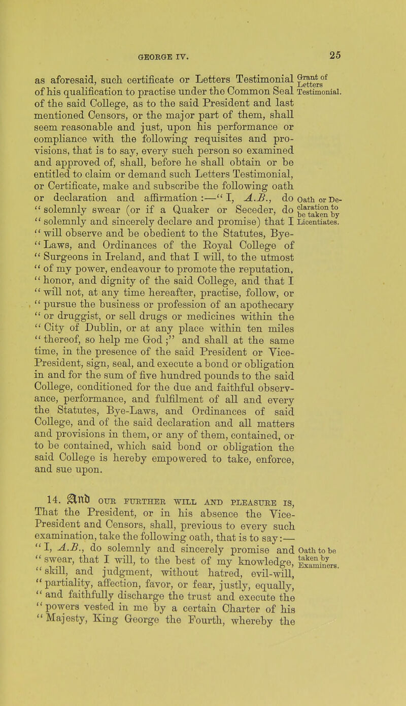 as aforesaid, such certificate or Letters Testimonial of his qualification to practise under the Common Seal Testimonial, of the said College, as to the said President and last mentioned Censors, or the major part of them, shall seem reasonable and just, upon his performance or compliance with the following requisites and pro- visions, that is to say, every such person so examined and approved of, shall, before he shall obtain or be entitled to claim or demand such Letters Testimonial, or Certificate, make and subscribe the following oath or declaration and affirmation:—I, A.B., dooathorDe-  solemnly swear (or if a Quaker or Seceder, do  solemnly and sincerely declare and promise) that I Licentiates.  will observe and be obedient to the Statutes, Bye-  Laws, and Ordinances of the Eoyal College of  Surgeons in Ireland, and that I will, to the utmost  of my power, endeavour to promote the reputation,  honor, and dignity of the said College, and that I  will not, at any time hereafter, practise, follow, or  pursue the business or profession of an apothecary  or druggist, or sell drugs or medicines within the  City of Dublin, or at any place within ten miles  thereof, so help me God ; and shall at the same time, in the presence of the said President or Vice- President, sign, seal, and execute a bond or obligation in and for the sum of five hundred pounds to the said College, conditioned for the due and faithful observ- ance, performance, and fulfillment of all and every the Statutes, Bye-Laws, and Ordinances of said CoUege, and of the said declaration and all matters and provisions in them, or any of them, contained, or to be contained, which said bond or obligation the said College is hereby empowered to take, enforce, and sue upon. 14. ^tttl OUR FURTHER WILL AND PLEASURE IS, That the President, or in his absence the Vice- President and Censors, shall, previous to every such examination, take the following oath, that is to say: I, A.B., do solemnly and sincerely promise and Oath to be  swear, that I wiU, to the best of my knowledge, Examiners skill, and judgment, without hatred, evil-will,  partiality, affection, favor, or fear, justly, equally,  and faithfully discharge the trust and execute the powers vested in me by a certain Charter of his  Majesty, King George the Fourth, whereby the