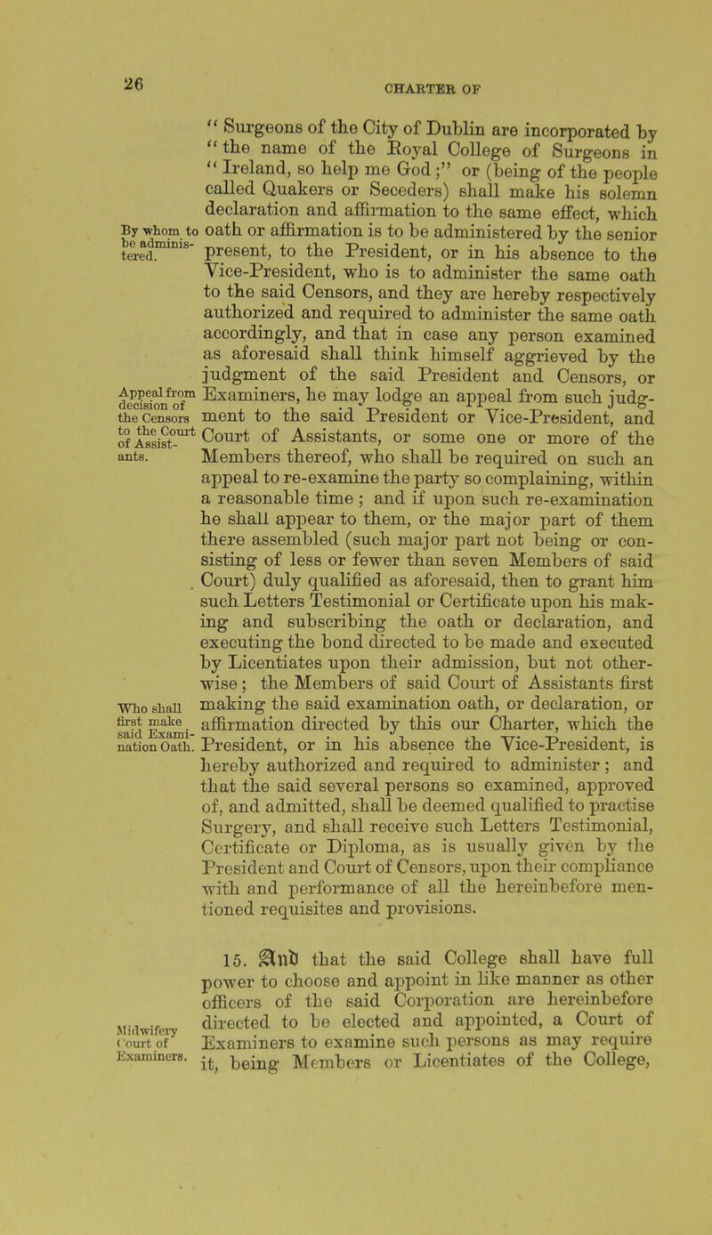  Surgeons of the City of Dublin are incorporated by the name of the Eoyal College of Surgeons in  Ireland, so help me God; or (being of the people called Quakers or Seceders) shall make his solemn declaration and affirmation to the same effect, which By -whom to oath Or affirmation is to be administered by the senior t^ed*'' present, to the President, or in his absence to the Vice-President, who is to administer the same oath to the said Censors, and they are hereby respectively authorized and required to administer the same oath accordingly, and that in case any person examined as aforesaid shall think himself aggrieved by the judgment of the said President and Censors, or dem^ra*of ^^^^Li'^^rs, he may lodge an appeal from such judg- the Censors ment to the said President or Vice-President, and of insist'-'* Court of Assistants, or some one or more of the ants. Members thereof, who shall be required on such an appeal to re-examine the party so complaining, within a reasonable time ; and if upon such re-examination he shall appear to them, or the major part of them there assembled (such major part not being or con- sisting of less or fewer than seven Members of said . Court) duly qualified as aforesaid, then to grant him such Letters Testimonial or Certificate upon his mak- ing and subscribing the oath or declaration, and executing the bond directed to be made and executed by Licentiates upon their admission, but not other- wise ; the Members of said Coui't of Assistants first wiio shall making the said examination oath, or declaration, or Sfd Exami ^^rmatiou directed by this our Charter, which the nation Oath. President, or in his absence the Vice-President, is hereby authorized and requii'ed to administer ; and that the said several persons so examined, approved of, and admitted, shall be deemed qualified to practise Surgery, and shall receive such Letters Testimonial, Certificate or Diploma, as is usually given by the President and Court of Censors, upon their compliance with and performance of all the hereinbefore men- tioned requisites and provisions. 15. ^ntl that the said College shall have full power to choose and appoint in like manner as other officers of the said Corporation are hereinbefore Midwifei directed to be elected and appointed, a Court of vomtoV Examiners to examine such persons as may require Examiners, ^^-^^ Members or Licentiates of the College,