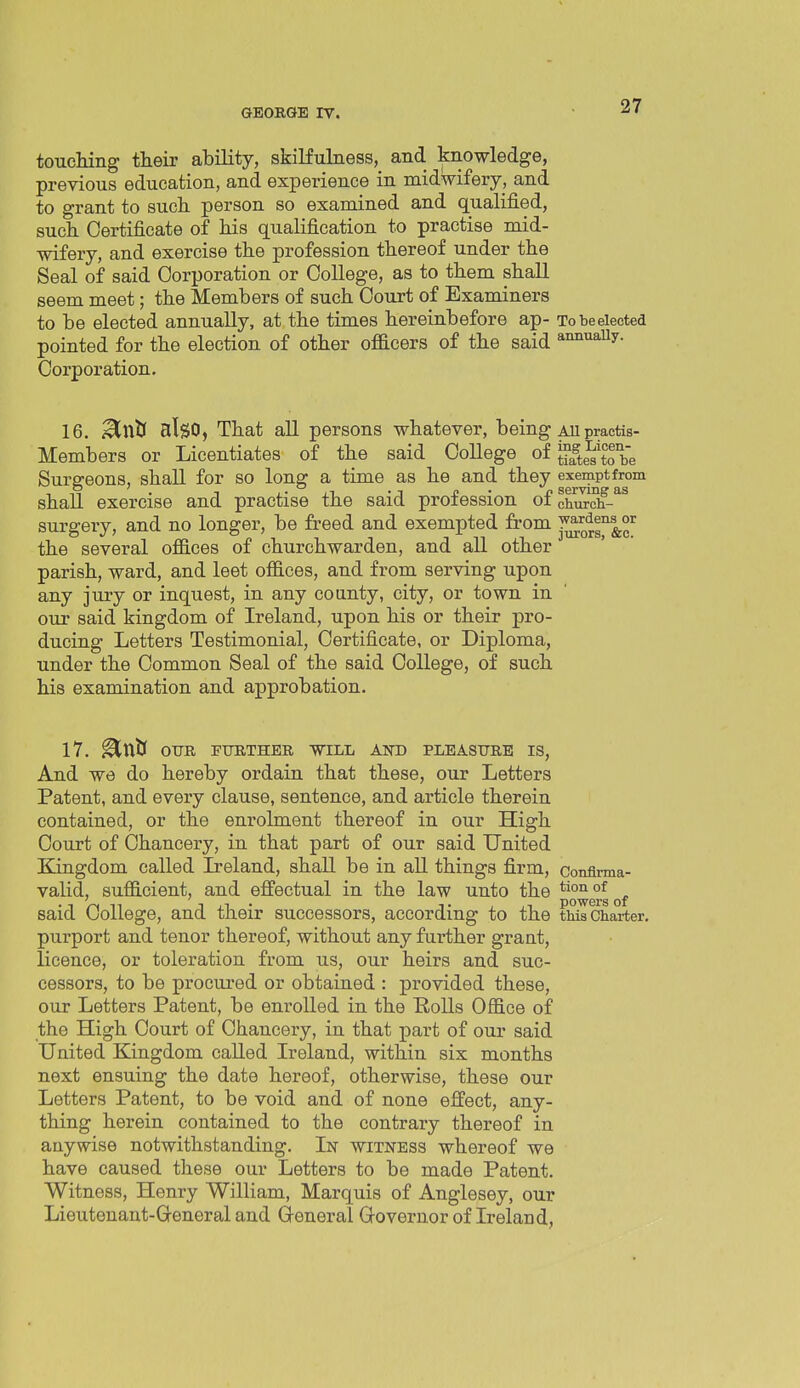 touching their ability, skiKulness, and knowledge, previous education, and experience in midwifery, and to grant to such person so examined and qualified, such Certificate of his qualification to practise mid- wifery, and exercise the profession thereof under the Seal of said Corporation or College, as to them shall seem meet; the Members of such Court of Examiners to be elected annually, at the times hereinbefore ap- Tobeeiected pointed for the election of other officers of the said annuaUy. Corporation. 16. Mwti also, That all persons whatever, being au practis- Members or Licentiates of the said College of ^ff^e^'^^ be Surgeons, shall for so long a time as he and they exemptfrom shall exercise and practise the said profession of church- surgery, and no longer, be freed and exempted from •^0^™!.°^ the several offices of churchwarden, and all other parish, ward, and leet offices, and from serving upon any jury or inquest, in any county, city, or town in our said kingdom of Ireland, upon his or their pro- ducing Letters Testimonial, Certificate, or Diploma, under the Common Seal of the said College, of such his examination and approbation. 17. ^niJ OUR FURTHER WILL AND PLEASURE IS, And we do hereby ordain that these, our Letters Patent, and every clause, sentence, and article therein contained, or the enrolment thereof in our High Court of Chancery, in that part of our said United Kingdom called L?eland, shall be in all things firm, conflrma- valid, sufficient, and effectual in the law unto the *^°^g°gof said College, and their successors, according to the thilcharter, purport and tenor thereof, without any further grant, licence, or toleration from us, our heirs and suc- cessors, to be procui-ed or obtained : provided these, our Letters Patent, be enrolled in the Polls Office of the High Court of Chancery, in that part of our said United Kingdom called Ireland, within six months next ensuing the date hereof, otherwise, these our Letters Patent, to be void and of none effect, any- thing herein contained to the contrary thereof in anywise notwithstanding. In witness whereof we have caused these our Letters to be made Patent. Witness, Henry William, Marquis of Anglesey, our Lieutenant-Q-eneral and General Governor of Ireland,