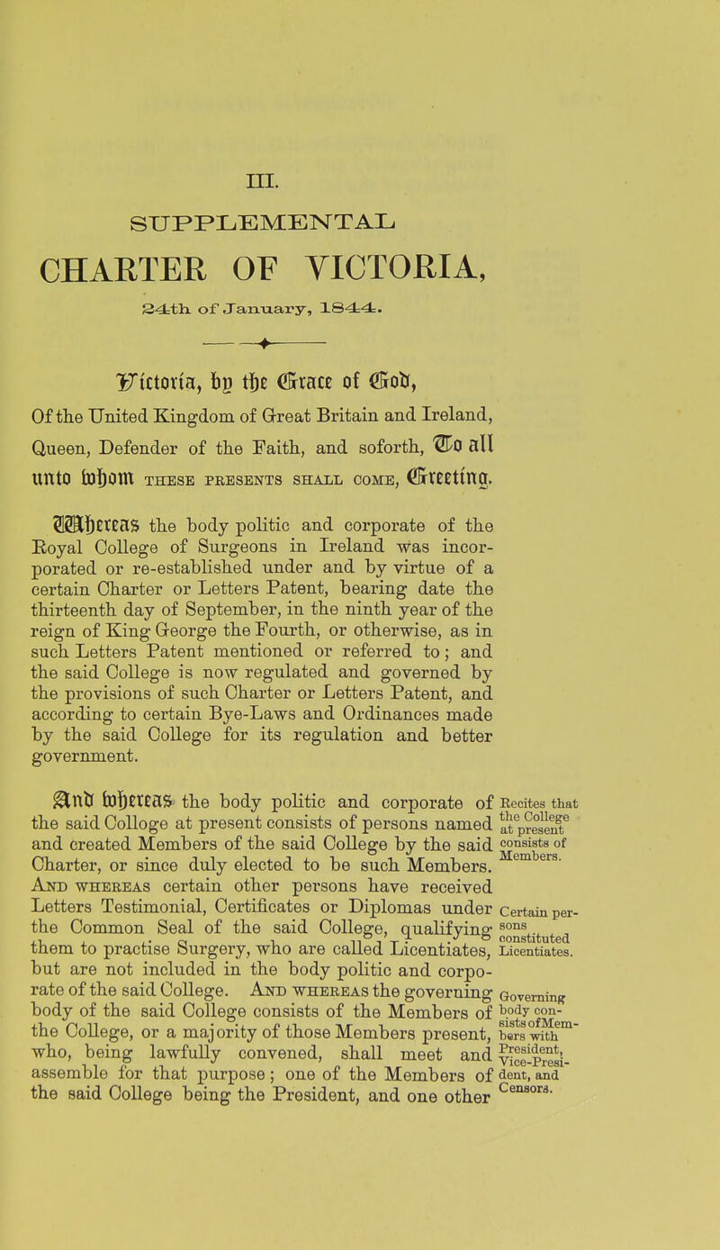 m. SUPPLEMENTAL CHARTER OF VICTORIA, 24:th. of Jan-aary, 184:4. 4^ Fictorfa, bp tj^c C5rracc of C&otr, Of the United Kingdom of Great Britain and Ireland, Queen, Defender of the Faith, and soforth, '21^0 all unto fcototn these presents shall come, ^tCCting. 512E]bEtCaS the body politic and corporate of the Eoyal College of Surgeons in Ireland was incor- porated or re-established under and by virtue of a certain Charter or Letters Patent, bearing date the thirteenth day of September, in the ninth year of the reign of King Greorge the Fourth, or otherwise, as in such Letters Patent mentioned or referred to; and the said College is now regulated and governed by the provisions of such Charter or Letters Patent, and according to certain Bye-Laws and Ordinances made by the said College for its regulation and better government. ^ntJ hJ^CrtaS the body politic and corporate of Recites that the said College at present consists of persons named at present'' and created Members of the said College by the said consists of Charter, or since duly elected to be such Members. And whereas certain other persons have received Letters Testimonial, Certificates or Diplomas under certain per- the Common Seal of the said College, qualifying ^o^gtituted them to practise Surgery, who are called Licentiates, Licentiates, but are not included in the body politic and corpo- rate of the said College. And whereas the governing Governing body of the said College consists of the Members of ^P^y the College, or a majority of those Members present, bers^th^ who, being lawfully convened, shall meet and vice-Presi- assemble for that purpose; one of the Members of dent, and the said College being the President, and one other