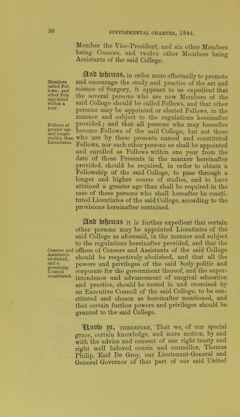 Members called Fel- lows ; and other Fels. appointed within a year. Fellows of greater age and longer studies than Licentiates. Member the Vice-President, and six other Members being Censors, and twelve other Members being Assistants of the said College. ^XitS toljevXflg, in order more effectually to promote and encourage the study and practice of the art and science of Surgery, it appears to us expedient that the several persons who are now Members of the said College should be called FeUows, and that other persons may be appointed or elected Fellows, in the manner and subject to the regulations hereinafter provided ; and that all persons who may hereafter become Fellows of the said College, but not those who are by these presents named and constituted Fellows, nor such other persons as shall be appointed and enrolled as Fellows within one year from the date of these Presents in the manner hereinafter provided, should be required, in order to obtain a Fellowship of the said College, to pass through a longer and higher course of studies, and to have attained a greater age than shall be required in the case of those persons who shall hereafter be consti- tuted Licentiates of the said College, according to the provisions hereinafter contained. ^niJ feStttaS it is further expedient that certain other persons may be appointed Licentiates of the said College as aforesaid, in the manner and subject to the regulations hereinafter provided, and that the Censors and offices of Ccusors and Assistants of the said College ^^oUshedf should be respectively abolished, and that all the powers and privileges of the said body politic and corporate for the government thereof, and the super- intendence and advancement of surgical education and practice, should be vested in and exercised by an Executive Council of the said College, to be con- stituted and chosen as hereinafter mentioned, and that certain further powers and privileges should be granted to the said College. l^nofcO g£, THEEEFORE, That we, of our special grace, certain knowledge, and mere motion, by and with the advice and consent of our right trusty and right well beloved cousin and councillor, Thomas Philip, Earl De Grey, our Lieutenant-General and General Governor of that part of our said United and a governing Council constituted