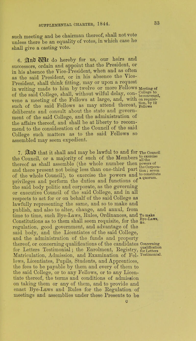 such meeting and be chairman thereof, shall not vote unless there be an equality of votes, in which case he shall give a casting vote. 6. ^ntr do hereby for us, our heirs and successors, ordain and appoint that the President, or in his absence the Vice-President, when and as often as the said President, or in his absence the Vice- President, shall think fitting, may or upon a request in writing made to him by twelve or more Fellows Meeting of of the said College, shall, without wilful delay, con- Snyened, vene a meeting of the Fellows at large, and, with requid- such of the said Fellows as may attend thereat, Fellows deliberate and consult about the state and govern- ment of the said College, and the administration of the affairs thereof, and shall be at liberty to recom- mend to the consideration of the Council of the said College such matters as to the said Fellows so assembled may seem expedient. 7. ^nJJ that it shall and may be lawful to and for The Council the Council, or a majority of such of the Members *uthf thereof as shall assemble (the whole number then powers of ^ and there present not being less than one-third part tion seven of the whole Council), to exercise the powers and privileges and perform the duties and functions of the said body politic and corporate, as the governing or executive Council of the said College, and in all respects to act for or on behalf of the said College as lawfully representing the same, and so to make and publish, and also to alter, change, and annul, from time to time, such Bye-Laws, Rules, Ordinances, and To make Constitutions as to them shall seem requisite, for the &e^^*'^^' regulation, good government, and advantage of the said body, and the Licentiates of the said College, and the administration of the funds and property thereof, or concerning qualifications of the candidates Concerning for Letters Testimonial; the Enrolment, Registry, fOT*Letters°'^ Matriculation, Admission, and Examination of Fel- Testimonial, lows, Licentiates, Pupils, Students, and Apprentices, the fees to be payable by them and every of them to the said College, or to any Fellows, or to any Licen- tiate thereof, the terms and conditions of admission on taking them or any of them, and to provide and enact Bye-Laws and Rules for the Regulation of meetings and assemblies under these Presents to be 0
